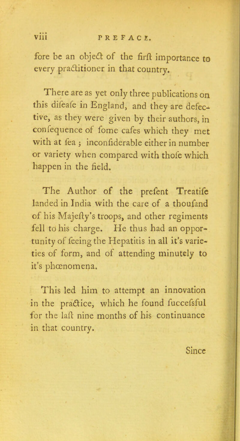 • • • fore be an objedl of the firft importance to every practitioner in that country. There are as yet only three publications on this difeafe in England, and they are defect tive, as they were given by their authors, in confequence of fome cafes which they met with at lea inconfiderable either in number or variety when compared with thofe which happen in the field. The Author of the prefent Treatife landed in India with the care of a thoufand of his Majelty’s troops, and other regiments fell to his charge. He thus had an oppor- tunity of feeing the Hepatitis in all it’s varie- ties of form, and of attending minutely to it’s phccnomena. This led him to attempt an innovation in the practice, which he found fuccefsful for the laft nine months of his continuance in that country. Since