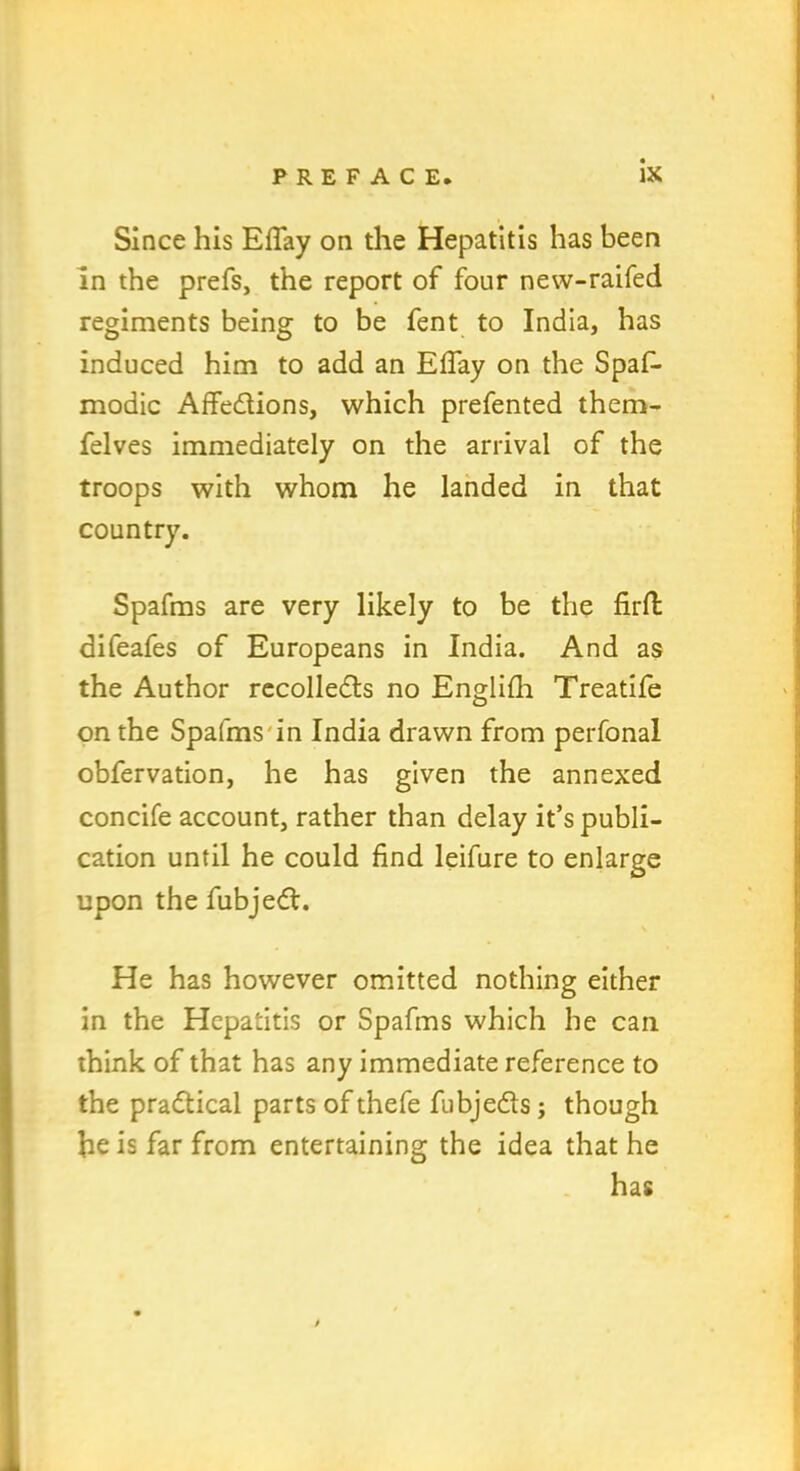 Since his EfTay on the Hepatitis has been in the prefs, the report of four new-raifed regiments being to be fent to India, has induced him to add an EfTay on the Spaf- modic Affedions, which prefented them- felves immediately on the arrival of the troops with whom he landed in that country. Spafms are very likely to be the firffc difeafes of Europeans in India. And as the Author recolleds no Englifh Treatife on the Spafms in India drawn from perfonal obfervation, he has given the annexed concife account, rather than delay it’s publi- cation until he could find leifure to enlarge upon the fubjed. He has however omitted nothing either in the Hepatitis or Spafms which he can think of that has any immediate reference to the pradical parts of thefe fubjeds; though he is far from entertaining the idea that he has