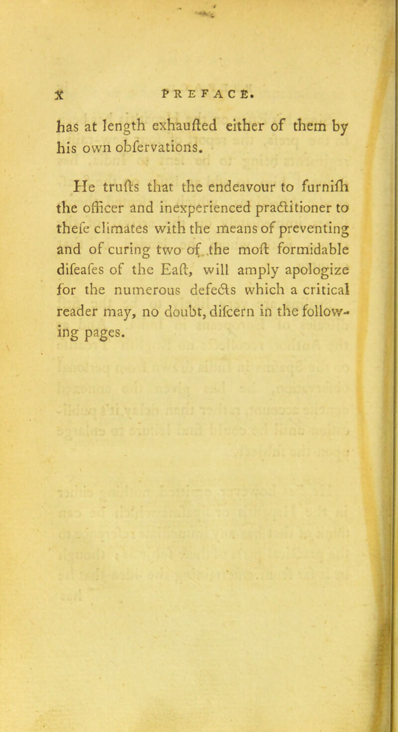 has at length exhaufted either of them by his own obfervations. He trufls that the endeavour to furnifh the officer and inexperienced practitioner to thefe climates with the means of preventing and of curing two of .the moft formidable difeafes of the Eaft, will amply apologize for the numerous defects which a critical reader may, no doubt, difcern in the follow- ing pages.