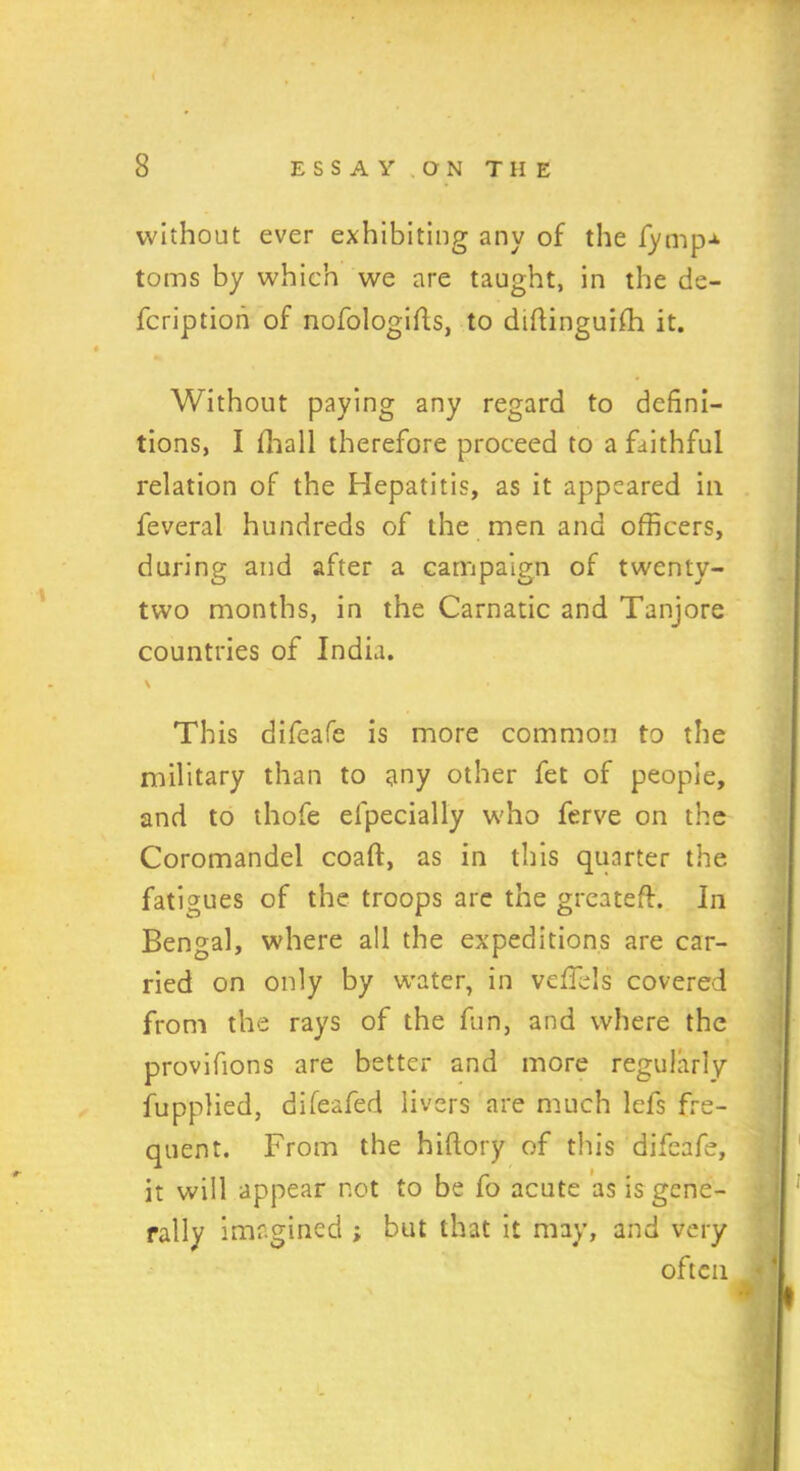 without ever exhibiting any of the fymp* toms by which we are taught, in the de- fcription of nofologifts, to diftinguifh it. Without paying any regard to defini- tions, I ffiall therefore proceed to a faithful relation of the Hepatitis, as it appeared ill feveral hundreds of the men and officers, during and after a campaign of twenty- two months, in the Carnatic and Tanjore countries of India. \ • This difeafe is more common to the military than to any other fet of people, and to thofe elpecially who ferve on the Coromandel coaft, as in this quarter the fatigues of the troops are the greateft. In Bengal, where all the expeditions are car- ried on only by water, in veffels covered from the rays of the fun, and where the provifions are better and more regularly fupplied, difeafed livers are much lefs fre- quent. From the hiftory of this difeafe, it will appear not to be fo acute as is gene- rally imagined ; but that it may, and very often