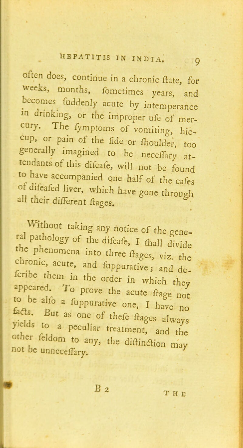 9 often does, continue in a chronic flate, for weeks, months, fometimes years, and becomes^ fuddenly acute by intemperance 10 dnnking> or the improper ufe of mer- cury. The fymptoms of vomiting, hic- cup, or pain of the fide or fhouider, too generally imagined to be necefiary at- tendants of this difeafe, will not be found to have accompanied one half of the cafes of difeafed liver, which have gone through all their different ffages. Without taking any notice of the gene- ral pathology 0f the difeafe, I ftall dividt the phenomena into three ftages, viz. the coron.c, acute, and fuppurative. and de. bcr.be them in the order in which they appeared j 0 prove the acute ^ to be alfo a fuppurative one, I have no But as one of tbe^e ftages always h ru 3 PCCUliar treatment’ and the ° , reldom t0 any. the diftindtion may not be unneceffary. J B 2 THE
