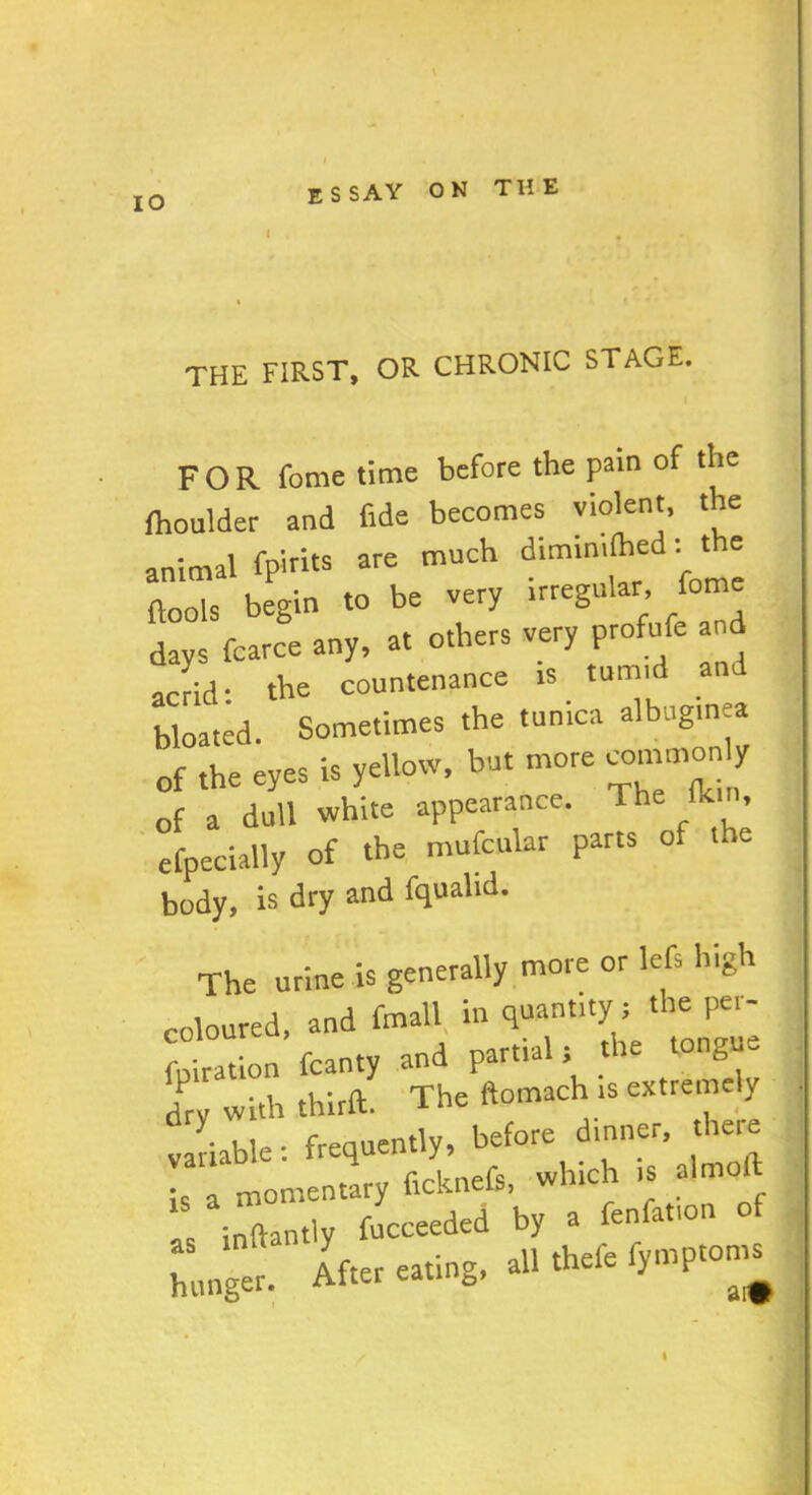 IO I THE FIRST, OR CHRONIC STAGE. FOR Tome time before the pain of the ftoulder and fide becomes violent, the animal fpirits are much diunmlhed: t = ftools begin to be very irregular feme days fcarce any, at others very profufe an acrid: the countenance is turn,d an bloated. Sometimes the tunica albuginea of the eyes is yellow, but more commonly of a dull white appearance. The tkin, efpecially of the mufcular parts of t e body, is dry and fqualid. The urine is generally more or lefs high coloured, and finall in quantity ; the per- foiration fcanty and partial; the tongue dry with thirft. The ftomach is extremely variable: frequently, before dinner, there is a momentary ficknefs, which is almoft Is inftantly fucceeded by a fenfat.on of hunger. After eating, all thele fymptom^