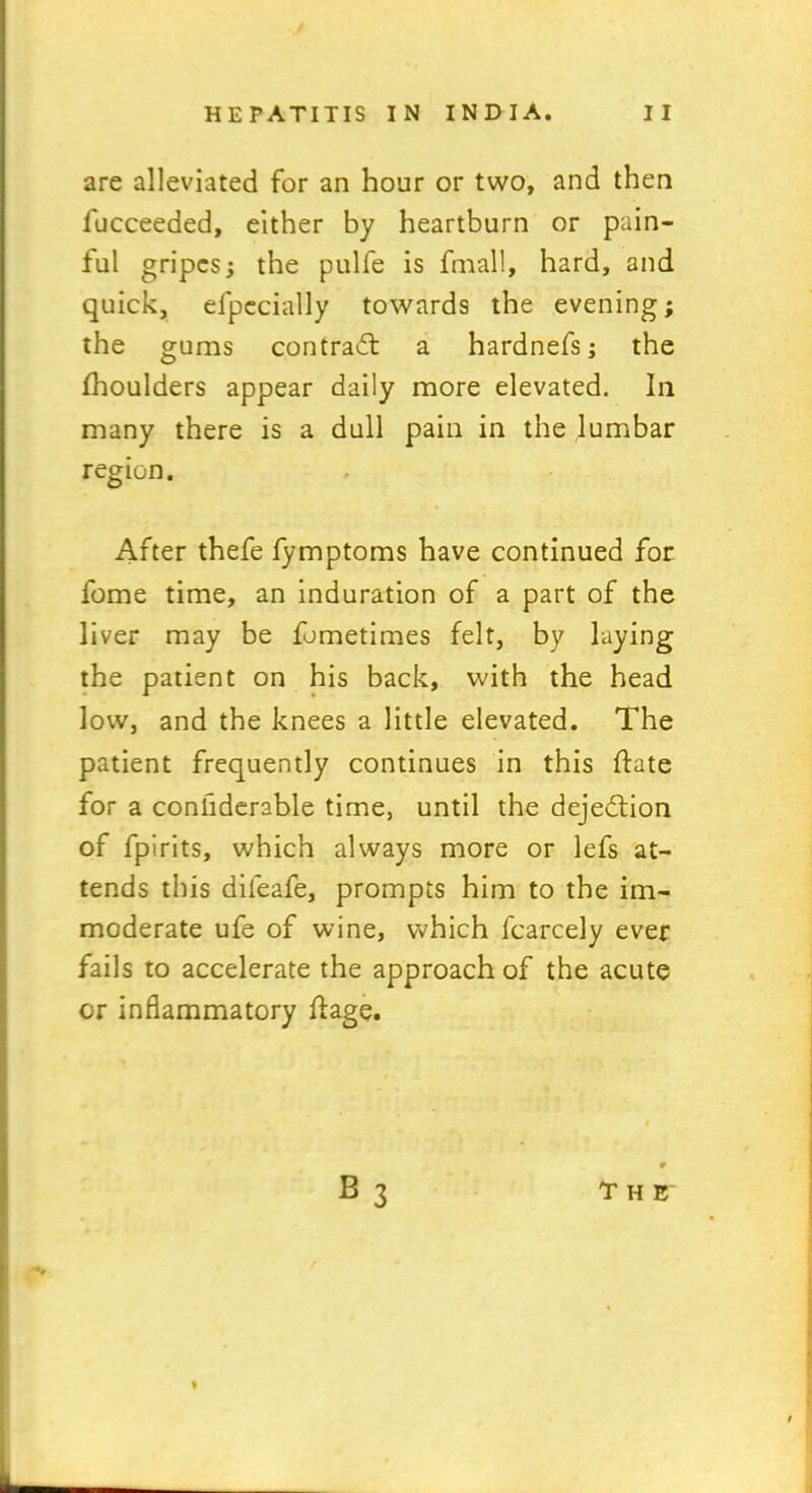 are alleviated for an hour or two, and then lucceeded, either by heartburn or pain- ful gripes, the pulfe is fmall, hard, and quick, efpccially towards the evening; the gums contrail a hardnefs; the fhoulders appear daily more elevated. In many there is a dull pain in the lumbar region. After thefe fymptoms have continued for fome time, an induration of a part of the liver may be fometimes felt, by laying the patient on his back, with the head low, and the knees a little elevated. The patient frequently continues in this Hate for a conhderable time, until the dejection of fpirits, which always more or lefs at- tends this dileafe, prompts him to the im- moderate ufe of wine, which fcarcely ever fails to accelerate the approach of the acute or inflammatory flage.