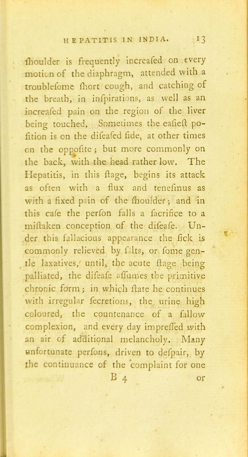 ihoulder is frequently increafed on every motion of the diaphragm, attended with a troubleibme fhcrt cough, and catching of the breath, in infpirations, as well as an increafed pain on the region of the liver being touched. Sometimes the eafieft po- rtion is on the difeafed fide, at other times on the opp^ofite ; but more commonly on the back, with the head rather low. The Hepatitis, in this dage, begins its attack as often with a flux and tenefmus as with a fixed pain of the fhouider; and in this cafe the perfon falls a facrifice to a miftaken conception of the difeafe. Un- der this fallacious appearance the fick is commonly relieved by Tilts, or fome gen- tle laxatives,' until, the acute ffage being palliated, the difeafe affumes the primitive chronic form; in which date he continues with irregular fecretions, the urine high coloured, the countenance of a fallow- complexion, and every day impreffed with an air cf additional melancholy. Many unfortunate perfons, driven to defpair, by the continuance of the complaint for one B 4 or