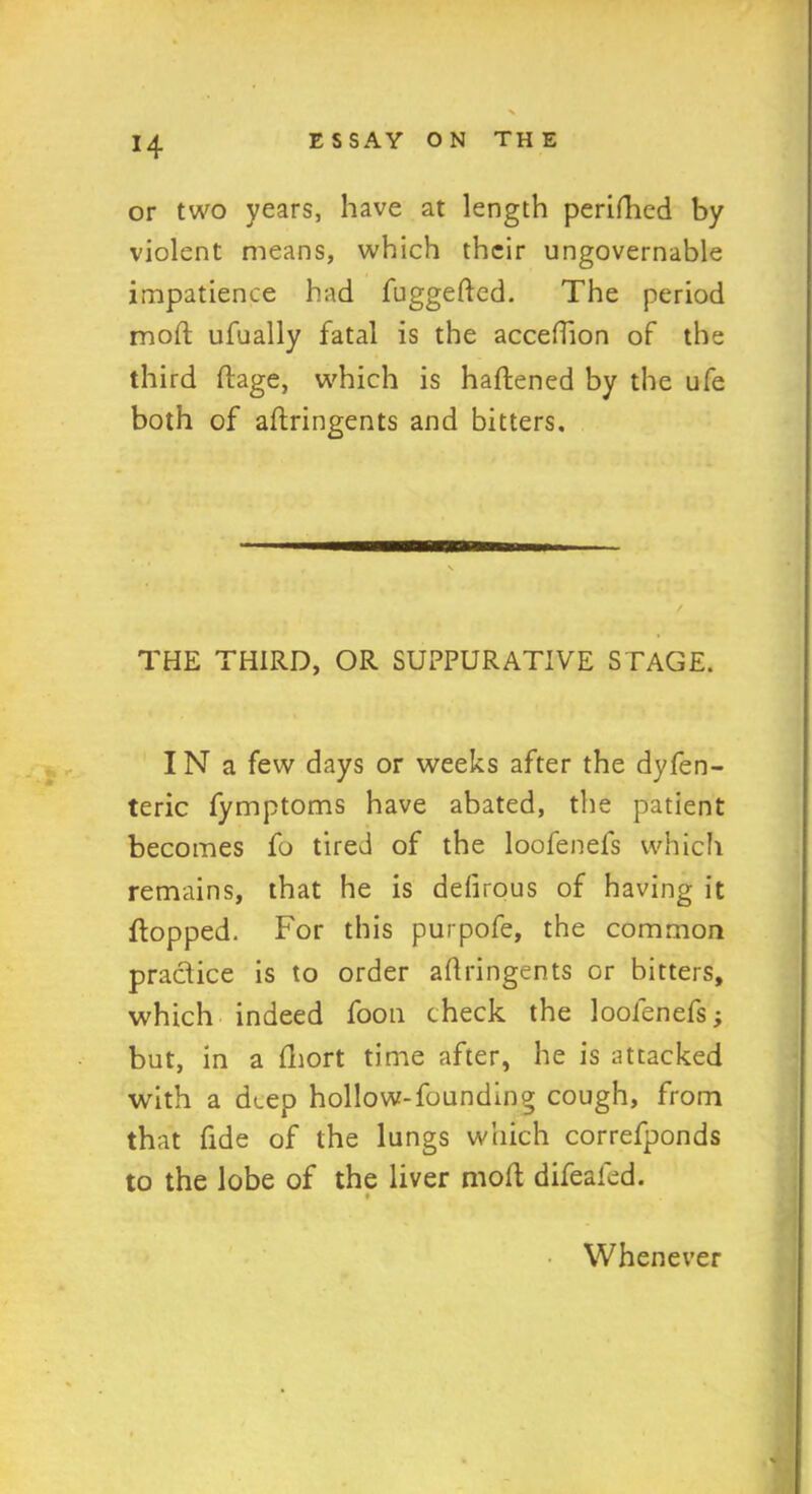 H or two years, have at length perifhed by violent means, which their ungovernable impatience had fuggeded. The period moft ufually fatal is the acceflion of the third dage, which is hadened by the ufe both of afhringents and bitters. THE THIRD, OR SUPPURATIVE STAGE. IN a few days or weeks after the dyfen- teric fymptoms have abated, the patient becomes fo tired of the loofenefs which remains, that he is defirous of having it flopped. For this purpofe, the common practice is to order aflringents or bitters, which indeed foon check the loofenefs; but, in a fhort time after, he is attacked with a deep hollow-founding cough, from that fide of the lungs which correfponds to the lobe of the liver mod difealed. Whenever