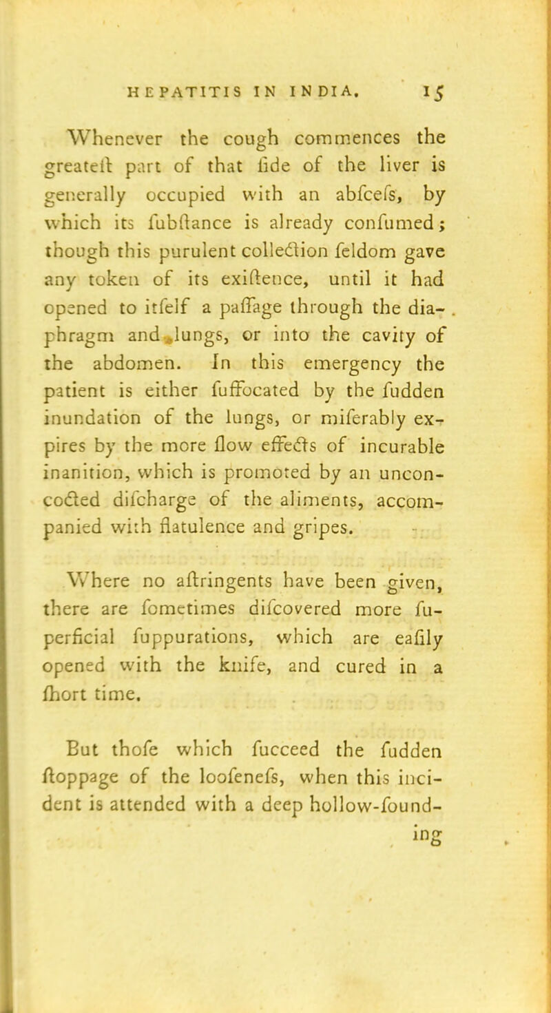 Whenever the cough commences the greatest part of that lide of the liver is generally occupied with an abfcefs, by which its l'ubftance is already confumed; though this purulent colle&ion feldom gave any token of its exigence, until it had opened to itfelf a paffage through the dia- . phragm and Jungs, or into the cavity of the abdomen. In this emergency the patient is either fuffocated by the fudden inundation of the lungs, or miferably ex- pires by the more flow effects of incurable inanition, which is promoted by an uncon- codted difcharge of the aliments, accom- panied with flatulence and gripes. Where no aftringents have been given, there are fcmetimes difcovered more fu- perficial fuppurations, which are eaflly opened with the knife, and cured in a fhort time. But thofe which fucceed the fudden floppage of the loofenefs, when this inci- dent is attended with a deep hollow-found-