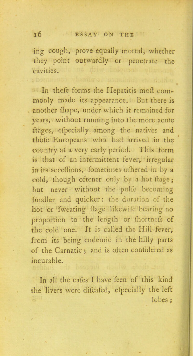 ing cough, prove equally mortal, whether they point outwardly or penetrate the cavities. In thefe forms the Hepatitis mod: com- monly made its appearance. But there is . another lhape, under winch it remained for years, without running into the more acute images, efpecially among the natives and thofe Europeans who had arrived in the country at a very early period. This form is that of an intermittent lever, irregular in its accelhons, fometimes uihered in by a cold, though oftener only by a hot llage; but never without the pulfe becoming fmaller and quicker: the duration of the hot or fweating ftage likewile bearing no proportion to the length or fhcrtnefs of the cold one. It is called the Hill-fever, from its being endemic in the hilly parts of the Carnatic and is often confidered as incurable. In all the cafes I have feen of this kind the livers were difeafed, efpecially the left lobes ;