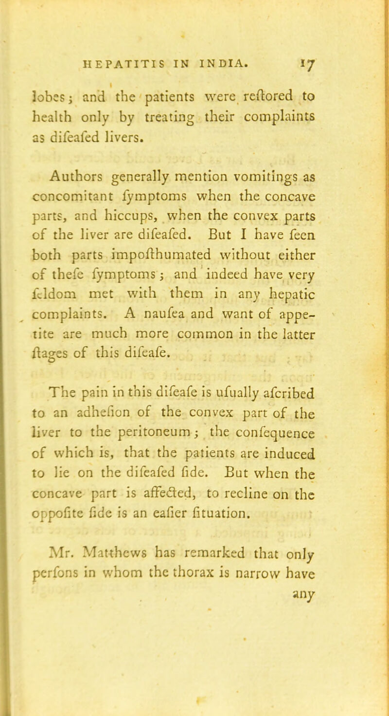 1 lobes; and the patients were reftored to health only by treating their complaints as difealed livers. Authors generally mention vomitings as concomitant fymptoms when the concave parts, and hiccups, when the convex parts of the liver are difeafed. But I have feen both parts impoflhumated without either of thefe fymptoms ; and indeed have very fcldom met with them in any hepatic complaints. A naufea and want of appe- tite are much more common in the latter dages of this difeafe. The pain in this difeafe is ufually afcribed to an adhelion of the convex part of the liver to the peritoneum; the confequence of which is, that the patients are induced to lie on the difeafed fide. But when the concave part is affeded, to recline on the oppofite fide is an eafier fituation. Mr. Matthews has remarked that only perfons in whom the thorax is narrow have any »