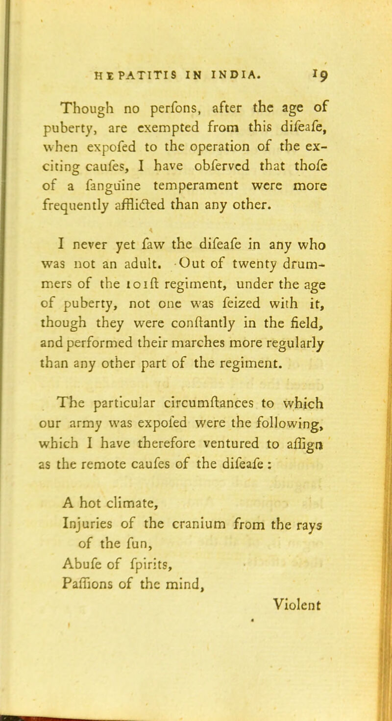 Though no perfons, after the age of puberty, are exempted from this difeafe, when expofed to the operation of the ex- citing caufes, I have obfervcd that thofe of a fangu'ine temperament were more frequently afflicted than any other. * I never yet faw the difeafe in any who was not an adult. Out of twenty drum- mers of the loift regiment, under the age of puberty, not one was feized with it, though they were confiantly in the field, and performed their marches more regularly than any other part of the regiment. The particular circumftances to which our army was expoied were the following, which I have therefore ventured to aflign as the remote caufes of the difeafe : A hot climate. Injuries of the cranium from the rays of the fun, Abufe of fpirits, Pafiions of the mind, Violent