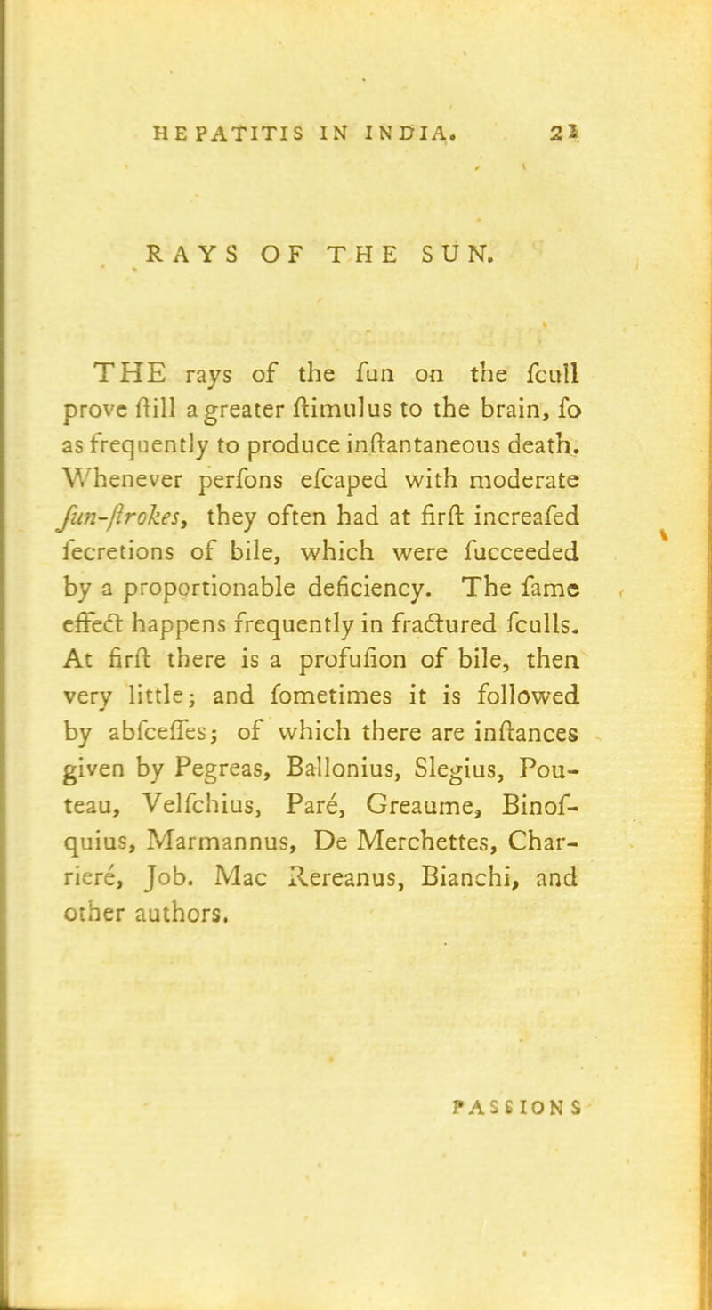 e \ RAYS OF THE SUN. THE rays of the fan on the fcull prove hill a greater ftimulus to the brain, fo as frequently to produce in.ftantaneous death. Whenever perfons efcaped with moderate fun-firokes, they often had at firft increafed fecretions of bile, which were fucceeded by a proportionable deficiency. The fame effedl happens frequently in fradtured fculls. At firft there is a profufion of bile, then very little; and fometimes it is followed by abfceffes; of which there are inhances given by Pegreas, Ballonius, Slegius, Pou- teau, Velfchius, Pare, Greaume, Binof- quius, Marmannus, De Merchettes, Char- riere. Job. Mac Rereanus, Bianchi, and other authors. passion s