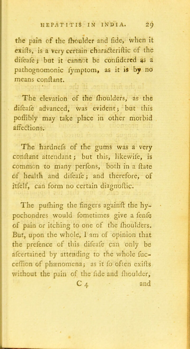 f • *f the pain of the fhoulder and fide, when it exifis, is a very certain chnra&erifiic of the difeafe; but it cannot be confidered 3s a pathognomonic iymptom, as it is by no means confiant. . j The elevation of the fhoulders, as the difeafe advanced, was evident; but this poflibly may take place in other morbid affections. The hardnefs of the gums was a very confiant attendant; but this, likewife, is common to many perfons, both in a fiate of health and difeafe; and therefore, of itfelf, can form no certain diagnofiic. The pufhing the fingers againfi the hy- pochondres would fometimes give a fenfe of pain or itching to one of the fhoulders. But, upon the whole, I am of opinion that the prefence of this difeafe can only be afcertained by attending to the whole fuc- cefiion of phenomena; as it fo often exifis without the pain of the fide and fhoulder, C 4 - and