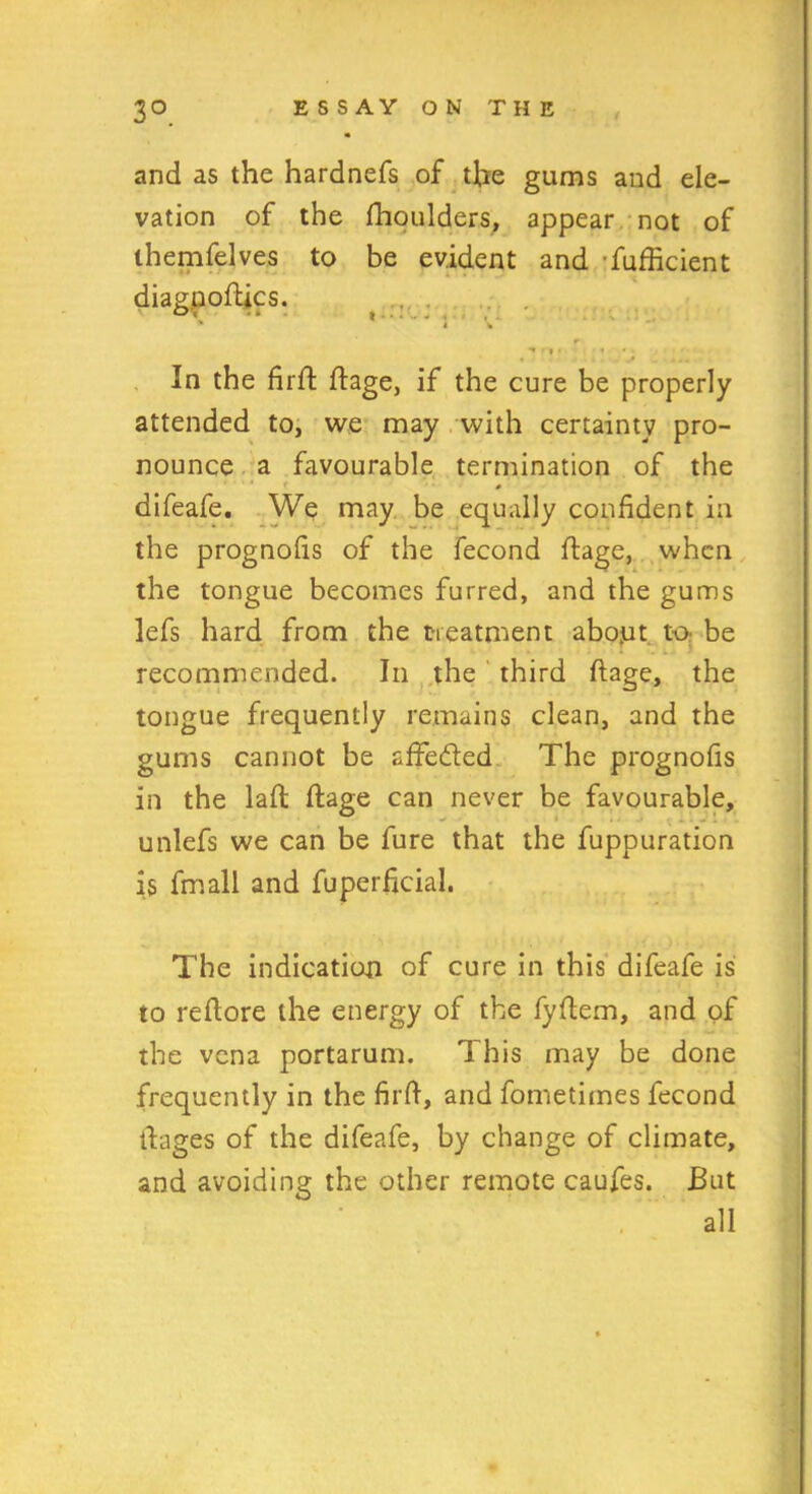 and as the hardnefs of the gums and ele- vation of the fhoulders, appear not of ihemfelves to be evident and fufficient In the fir ft ftage, if the cure be properly attended to, we may with certainty pro- nounce a favourable termination of the difeafe. We may be equally confident in the prognofis of the fecond ftage, when the tongue becomes furred, and the gums lefs hard from the treatment abojut to- be - recommended. In the third ftage, the tongue frequently remains clean, and the gums cannot be affe&ed The prognofis in the laft ftage can never be favourable, unlefs we can be fure that the fuppuration is fmall and fuperficial. The indication of cure in this difeafe is to reftore the energy of the fyftem, and of the vena portarum. This may be done frequently in the firft, and fometimes fecond ftages of the difeafe, by change of climate, and avoiding the other remote caufes. But all diagpoftics.