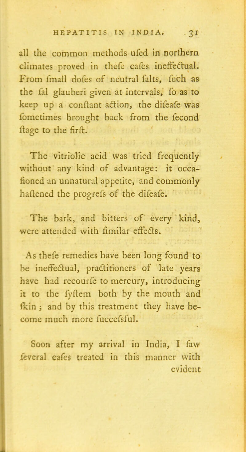 all the common methods ufed in northern climates proved in thefe cafes ineffectual. From fmall dofes of neutral falts, fuch as the fal glauberi given at intervals, fo as to keep up a conftant action, the difeafe was fometimes brought back from the fecond ffage to the firft. » The vitriolic acid was tried frequently without any kind of advantage: it occa- sioned an unnatural appetite, and commonly haftened the progrels of the difeafe. The bark, and bitters of every kind, were attended with limilar effeCts. As thefe remedies have been long found to be ineffectual, practitioners of late years have had recourfe to mercury, introducing it to the fyftem both by the mouth and Ikin ; and by this treatment they have be- come much more fuccefsful. Soon after my arrival in India, I faw feveral cafes treated in this manner with evident