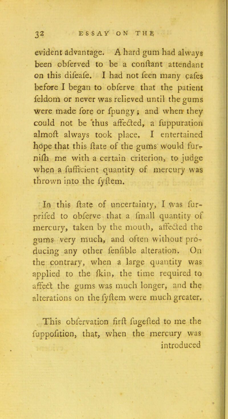 evident advantage. A hard gum had always been obferved to be a conflant attendant on this difeafe. I had not feen many cafes before I began to obferve that the patient feldom or never was relieved until the gums were made fore or fpungy; and when they could not be 'thus affected, a fuppuration almoft always took place, I entertained hope that this flate of the gums would fur?- nifh me with a certain criterion, to judge when a fufficient quantity of mercury was thrown into the fyflem. \ In this flate of uncertainty, I was fur- prifed to obferve that a lfnall quantity of mercury, taken by the mouth, aife&ed the gums very much, and often without pro- ducing any other fenfible alteration. On the contrary, when a large quantity was applied to the fkin, the time required to affeCt the gums was much longer, and the alterations on the fyflem were much greater. This oblervation firft fugefled to me the luppofition, that, when the mercury was introduced \