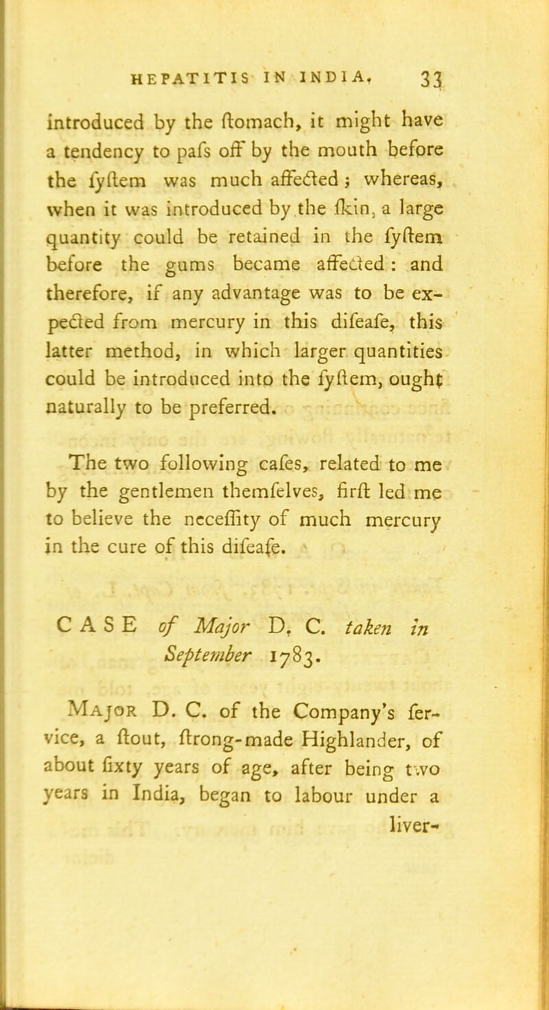 introduced by the ftomach, it might have a tendency to pafs oft by the mouth before the iyftem was much affeded j whereas, when it was introduced by the fkin, a large quantity could be retained in the fyftem before the gums became affeded: and therefore, if any advantage was to be ex- peded from mercury in this difeafe, this latter method, in which larger quantities could be introduced into the fyftem, ought naturally to be preferred. The two following cafes, related to me by the gentlemen themfelves, firft: led me to believe the ncceftity of much mercury in the cure of this difeafe. CASE of Major D. C. taken in September 1783. Major D. C. of the Company’s fer- vice, a ftout, ftrong-made Highlander, of about fixty years of age, after being two years in India, began to labour under a liver-
