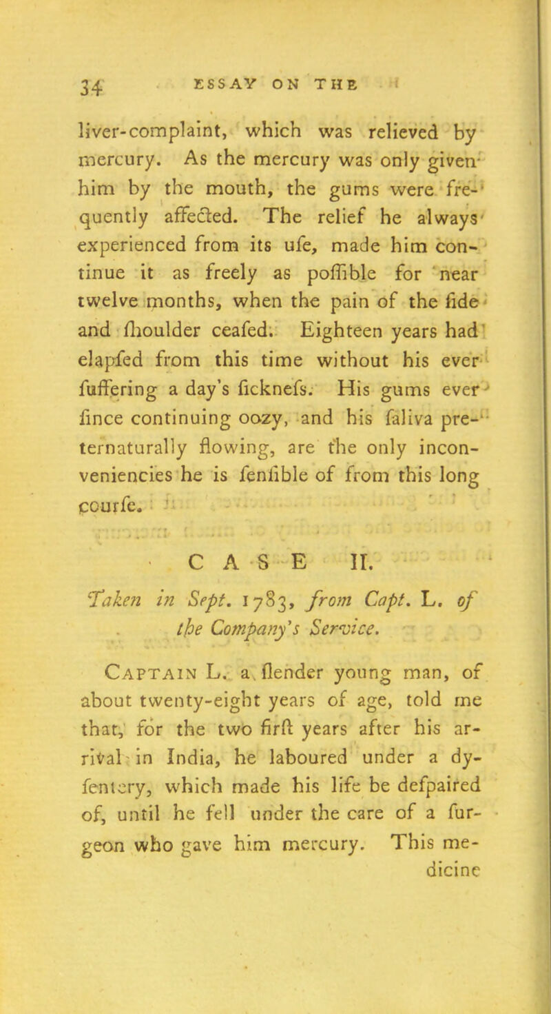 liver-complaint, which was relieved by mercury. As the mercury was only given- him by the mouth, the gums were fre- quently afFecied. The relief he always- experienced from its ufe, made him con- tinue it as freely as poffible for near twelve months, when the pain of the fide and (lioulder ceafed. Eighteen years had elapfed from this time without his ever fuffering a day’s ficknefs. His gums ever fince continuing oozy, and his faliva pre- ternaturally flowing, are the only incon- veniencies he is feniible of from this long ccurfe. .. ::v tl • CASE II. ‘Taken in Sept. 1783, from Capt. L. of the Company's Service. Captain L, a (lender young man, of about twenty-eight years of age, told me that, for the two firft years after his ar- rival in India, he laboured under a dy- fentery, which made his life be defpaired of, until he fell under the care of a fur- geon who gave him mercury. This me- dicine