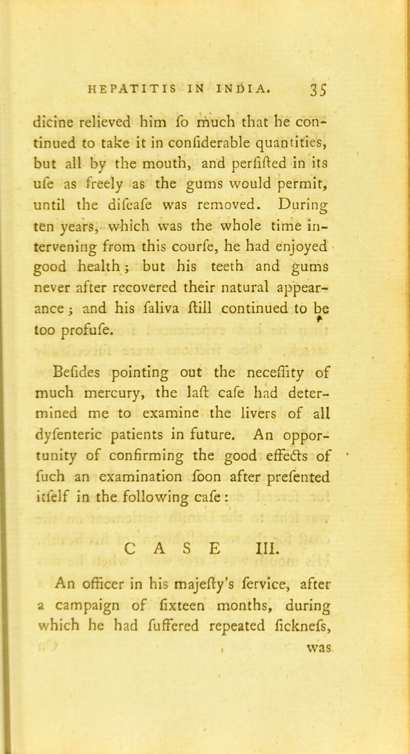 dicine relieved him fo much that he con- tinued to take it in confiderable quantities, but all by the mouth, and perfifted in its ufe as freely as the gums would permit, until the difeafe was removed. During ten years, which was the whole time in- tervening from this courfe, he had enjoyed good health; but his teeth and gums never after recovered their natural appear- ance and his faliva flill continued to be r too profufe. Befides pointing out the neceffity of much mercury, the laft cafe had deter- mined me to examine the livers of all dyfenteric patients in future. An oppor- tunity of confirming the good effects of fuch an examination foon after prefented itfelf in the following cafe: • i CASE III. An officer in his majefty’s fervice, after a campaign of fixteen months, during which he had fuffered repeated ficknefs, I was