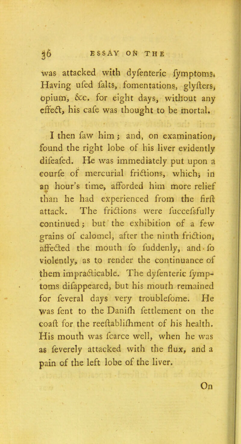 was attacked with dyfenteric fymptoms* Having ufed falts, fomentations, glyfters, opium, &c. for eight days, without any cffed, his cafe was thought to be mortal. I then faw him ; and, on examination, found the right lobe of his liver evidently difeafed. He was immediately put upon a eourfe of mercurial frictions, which* in an hour’s time, afforded him more relief ▼ than he had experienced from the firft attack. The frictions were fuccefsfully continued; but the exhibition of a few grains of calomel, after the ninth friction, affected the mouth fo fuddenly, and To violently, as to render the continuance of them impracticable. The dyfenteric fymp- toms difappeared, but his mouth remained for feveral days very troublefome. He \vas fent to the Danifh fettlement on the coaft for the reeftablifhment of his health. His mouth was fcarce well, when he was as feverely attacked with the flux, and a pain of the left lobe of the liver. On