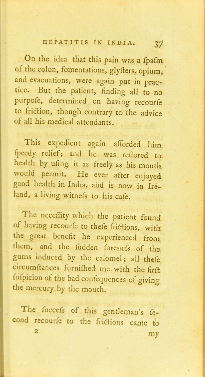 On the idea that this pain was a fpafm of the colon, fomentations, glyfters, opium, and evacuations, were again put in prac- tice. But the patient, finding all to no purpoie, determined on having recourfe to fridtion, though contrary to the advice of all his medical attendants. This expedient again afforded hitn fpeedy relief; and he was reftored to health by ufing it as freely as his mouth would permit. He ever after enjoyed good health in India, and is now in Ire- land, a living witnefs to his cafe. The neceffity which the patient found of having recourfe to thefe fridlions, with the great benefit he experienced from them, and the fudden forenefs of the gums induced by the calomel; all thefe circumftances furnifhed me with the firft fufpicion of the bad confequences of giving the mercury by the mouth. The fuccefs of this gentleman’s fe- cond recourfe to the fridtions came to 2 my
