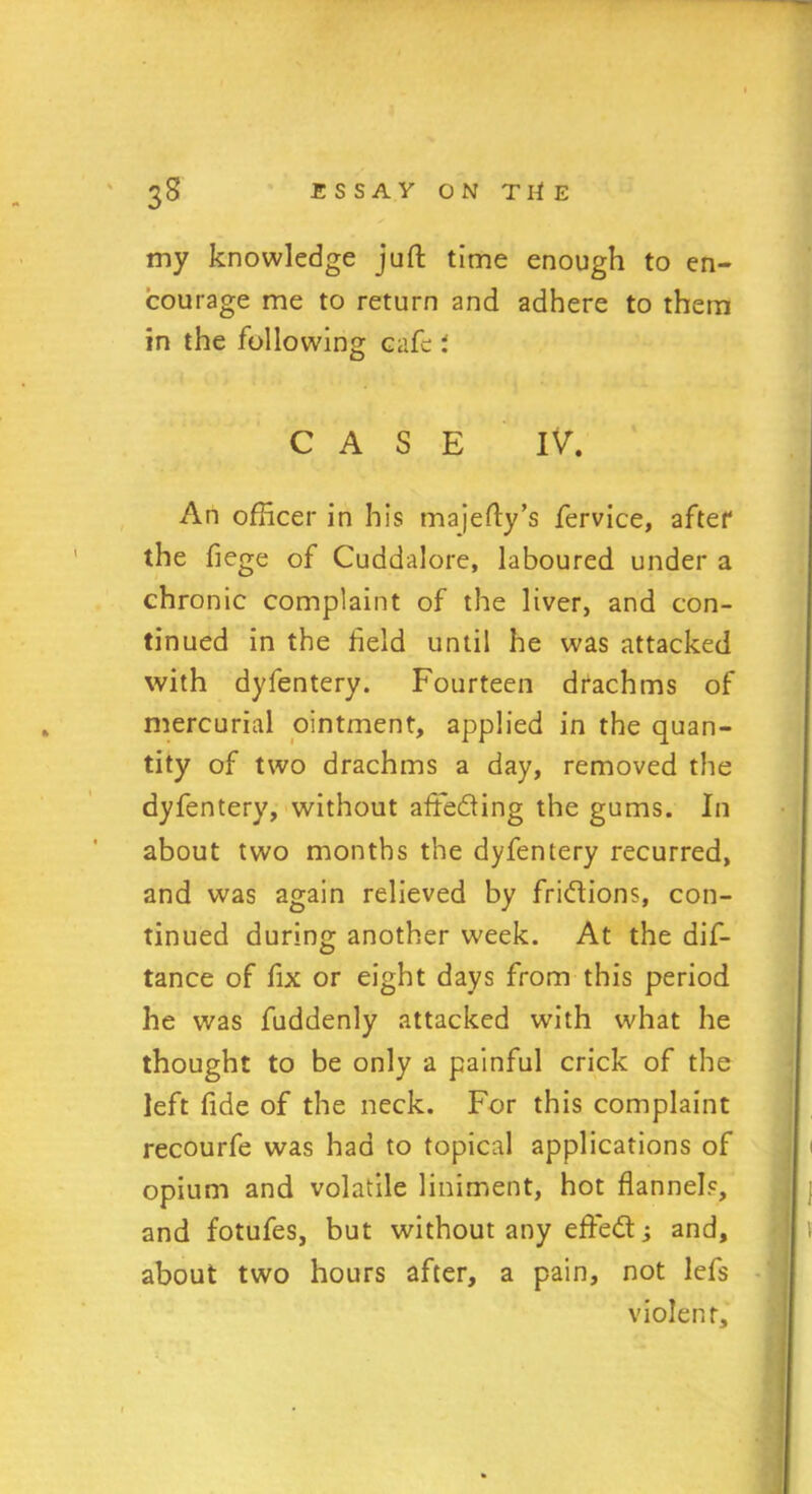 my knowledge juft time enough to en- courage me to return and adhere to them in the following cafe; CASE IV. An officer in his majefty’s fervice, after the fiege of Cuddalore, laboured under a chronic complaint of the liver, and con- tinued in the field until he was attacked with dyfentery. Fourteen drachms of mercurial ointment, applied in the quan- tity of two drachms a day, removed the dyfentery, without aflfeding the gums. In about two months the dyfentery recurred, and was again relieved by fridions, con- tinued during another week. At the dis- tance of fix or eight days from this period he was fuddenly attacked with what he thought to be only a painful crick of the left fide of the neck. For this complaint recourfe was had to topical applications of opium and volatile liniment, hot flannels, and fotufes, but without any effed; and, about two hours after, a pain, not lefs violent.