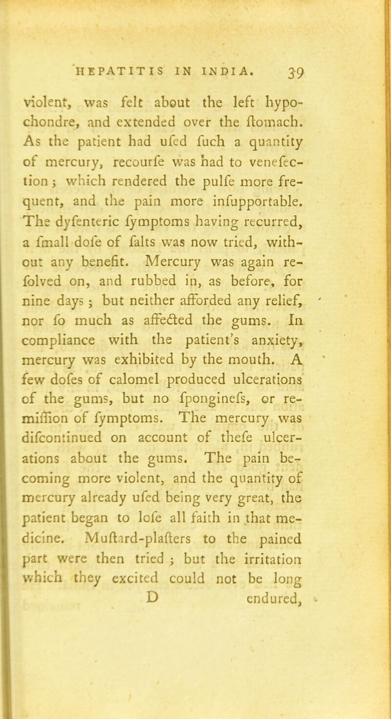 violent, was felt about the left hypo- chondre, and extended over the ftomach. As the patient had ufed fuch a quantity of mercury, recourfe was had to venefec- tion ; which rendered the pulfe more fre- quent, and the pain more infupportable. The dyfenteric fymptoms having recurred, a fmall dole of falts was now tried, with- out any benefit. Mercury was again re- folved on, and rubbed in, as before, for nine days ; but neither afforded any relief, nor fo much as affedted the gums. In compliance with the patient’s anxiety, mercury was exhibited by the mouth. A few dofes of calomel produced ulcerations of the gums, but no fponginefs, or re- miflion of fymptoms. The mercury was difcontinued on account of thefe ulcer- ations about the gums. The pain be- coming more violent, and the quantity of mercury already ufed being very great, the patient began to lcfe all faith in that me- dicine. Mufhrd-plafters to the pained part were then tried ; but the irritation which they excited could not be long D endured.