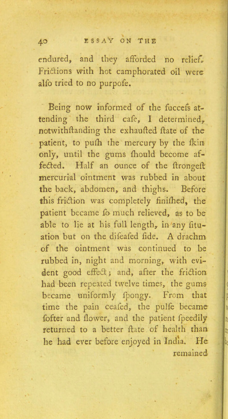 4° E S S AV ON THE endured, and they afforded no relief. Frictions with hot camphorated oil were alfo tried to no purpofe. Being now informed of the fuccefs at- tending the third cafe, 1 determined,, notwithftanding the exhaufted ftate of the patient, to pufh the mercury by the fkin only, until the gums fhould become af- fected. Half an ounce of the ftrongefl mercurial ointment was rubbed in about the back, abdomen, and thighs. Before this friction was completely finished, the patient became fo much relieved, as to be able to lie at his full length, in'any fix- ation but on the difeafed fide. A drachm of the ointment was continued to be rubbed in, night and morning, with evi- dent good effeCt and, after the friction had been repeated twelve times, the gums became uniformly fpongy. From that time the pain cealed, the pulfe became fofter and flower, and the patient fpeedily returned to a better flate of health than he had eyer before enjoyed in India. He remained