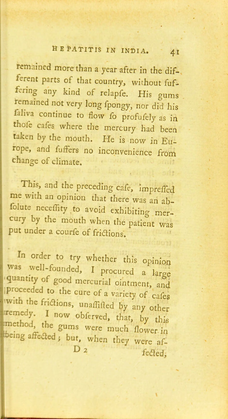 remained more than a year after in the dif- ferent parts of that country, without fuf- ferinf any kind of relapfe. His gums remained not very long fpongy, nor did his fahva continue to flow fo profufely as in thole cafes where the mercury had been taken by the mouth. He is now in Eu- rope, and fuffers no inconvenience from change of climate. r This, and the preceding cafe, imprefl'cd me with an opinion that there was an ab- folute neceffity to avoid exhibiting mer- cury by the mouth when the patient was put under a courfe of fridtions. In order to try whether this opinion was well-founded, I procured a large quant,ty of good mercurial ointment, and proceeded to the cure of a variety of cafes with the fridtions, unaffifled by any other remedy. I now obfcrved, that . j. method, the gums were much flower -ieing affedted; but, when they were af- ^ 2 fedled.