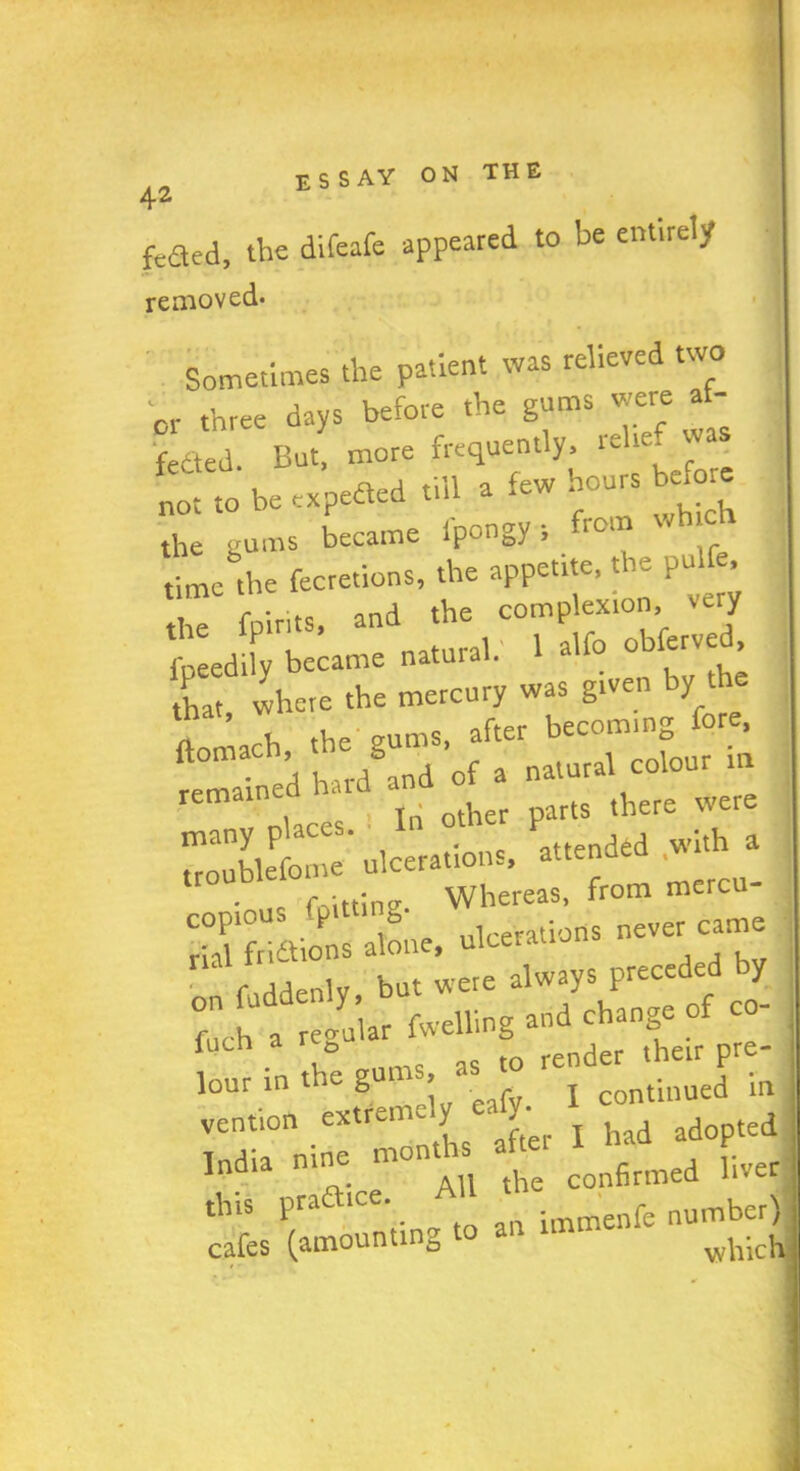 feaed, the difeafe appeared to be entirely removed- Sometimes the patient was relieved two or three days before the gums were a - feaed. But, more frequently, iehe n. a till a few hours before not to be expeaed till a tew . the gums became fpongy; from which time the fecretions, the appetite, the pd. the fnirits, and the complexion, very , eed£ became natural.' 1 alfo ob erved, that where the mercury was given by th ftomach the gums, after becoming fore, har/and of a natural colour m T Tn other parts there were many places. In oth P wlth a troublefome ulcerations, atten foittine Whereas, from mercu- copious P b ulcerations never came rial fri&ions alone, ulceration on fuddenly, but were always preced J f ,h a regular fwelling and change of co f v. „ms as to render their pre- lour in t e g > continued in vention extremely ealy. ^ adopted India nine months a , vver o.- „ All the confirmed liver