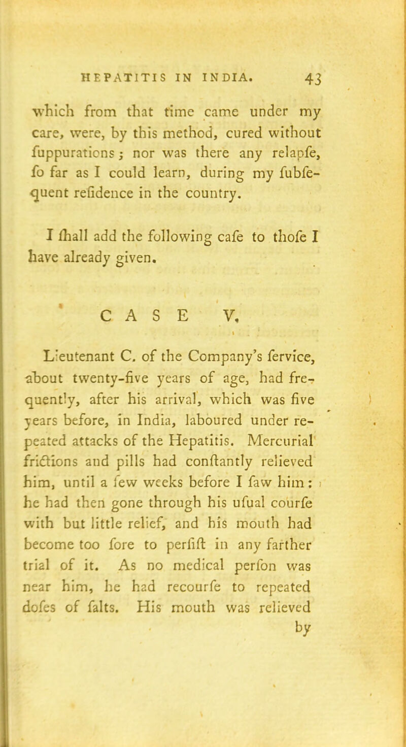 which from that time came under my care, were, by this method, cured without fuppuraticns; nor was there any relapfe, fo far as I could learn, during my fubfe- quent refidence in the country. I fhall add the following cafe to thofe I have already given. i CASE V, i 4 t Lieutenant C. of the Company’s fervice, •about twenty-five years of age, had fre- quently, after his arrival, which was five years before, in India, laboured under re- peated attacks of the Hepatitis. Mercurial fridions and pills had conftantly relieved him, until a few weeks before I faw him: > he had then gone through his ufual courfe with but little relief, and his mouth had become too fore to periiffc in any farther trial of it. As no medical perfon was near him, he had recourfe to repeated dofes of falts. His mouth was relieved
