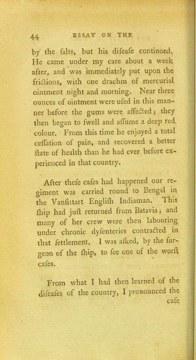 by the falts, but his difeafe continued. He came under my care about a week after, and was immediately put upon the fridions, with one drachm of mercurial ointment night and morning. Near three ounces of ointment were ufed in this man- ner before the gums were affedted; they then began to fwell and afliime a deep red colour. From this time he enjoyed a total ceffation of pain, and recovered a better ftate of health than he had ever before ex- perienced in that country. After thefe cafes had happened our re- giment was carried round to Bengal in the Vanfittart Englilh Indiaman. This fhip had juft returned from Batavia; and many of her crew were then labouring under chronic dyfenteries contracted in that fettlement. I was alked, by the fur- geon of the fhip, to fee one of the worft cafes. From what I had then learned of the difeafes of the country, I pronounced the cafe