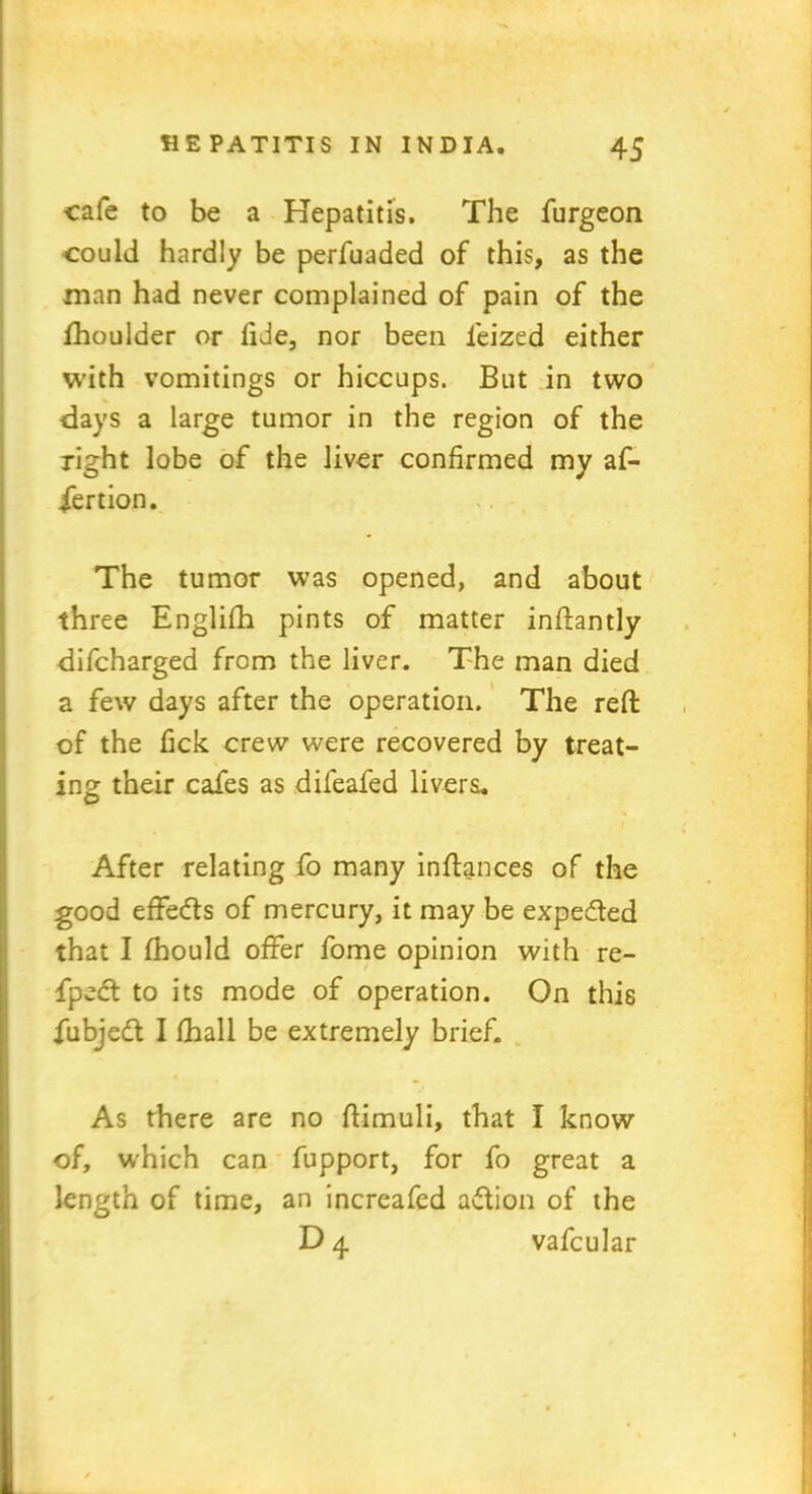 cafe to be a Hepatitis. The furgeon could hardly be perfuaded of this, as the man had never complained of pain of the fhoulder or lide, nor been feized either with vomitings or hiccups. But in two days a large tumor in the region of the right lobe of the liver confirmed my af- fertion. The tumor was opened, and about three Englifh pints of matter inftantly difcharged from the liver. The man died a few days after the operation. The reft of the lick crew were recovered by treat- ins: their cafes as difeafed livers. O i After relating fo many in fiances of the good effedls of mercury, it may be expedled that I fhould offer fome opinion with re- fpedt to its mode of operation. On this fubjedt I {hall be extremely brief. As there are no ftimuli, that I know of, which can fupport, for fo great a length of time, an increafed adtion of the D 4 vafcular