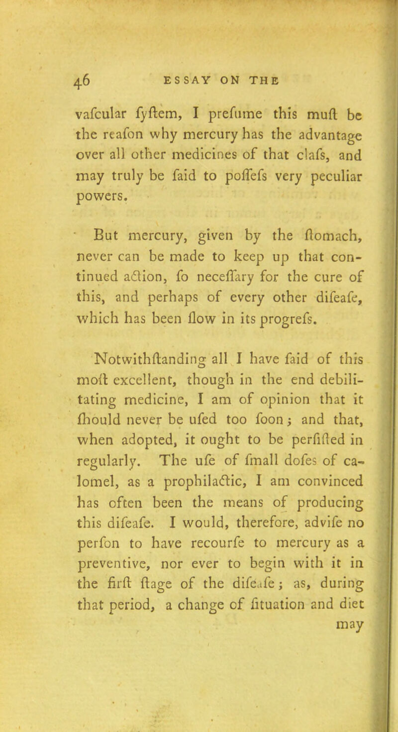 vafcular fyftem, I prefume this mud be the reafon why mercury has the advantage over all other medicines of that clafs, and may truly be faid to poffefs very peculiar powers. But mercury, given by the ftomach, never can be made to keep up that con- tinued adlion, fo neceffary for the cure of this, and perhaps of every other difeafe, which has been flow in its progrefs. Notwithftanding all I have faid of this molt excellent, though in the end debili- tating medicine, I am of opinion that it fhould never be ufed too foon; and that, when adopted, it ought to be perfided in regularly. The ufe of fmall dofes of ca- lomel, as a prophiladtic, I am convinced has often been the means of producing this difeafe. I would, therefore, advife no perfon to have recourfe to mercury as a preventive, nor ever to begin with it in the fil'd: ftage of the difeafe; as, during that period, a change of fituation and diet may