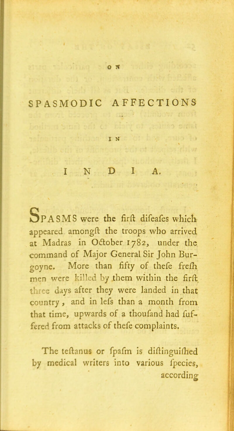 SPASMODIC AFFECTIONS l N INDIA. Spasms were the firft difeafes which appeared amongfl: the troops who arrived at Madras in Odtober 1782, under the command of Major General Sir John Bur- goyne. More than fifty of thefe frefh men were killed by them within the firft three days after they were landed in that country, and in lefs than a month from that time, upwards of a thoufand had dif- fered from attacks of thefe complaints. The teftanus or fpafm is diftinguifhed by medical writers into various fpecies, according