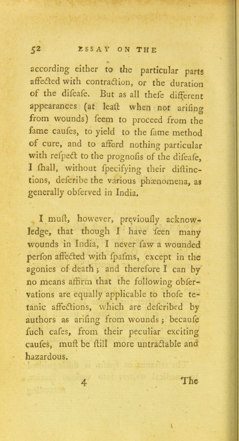 according either to the particular parts affeded with contraction, or the duration of the difeafe. But as all thefe different appearances (at lead when not arifing from wounds) feem to proceed from the fame caufes, to yield to the fame method of cure, and to afford nothing particular with refped to the prognofis of the difeafe, I fhall, without fpecifying their diftinc- tions, defcribe the various phenomena, as generally obferved in India. \ I mull, however, previouily acknow- ledge, that though I have feen many wounds in India, I never faw a wounded perfon affeded with fpafms, except in the agonies of death j and therefore I can by no means affirm that the following obfer- vations are equally applicable to thofe te- tanic affedions, which are defcribed by authors as arifing from wounds; becaufe fuch cafes, from their peculiar exciting caufes, muft be dill more untradable and t ' hazardous. i 4