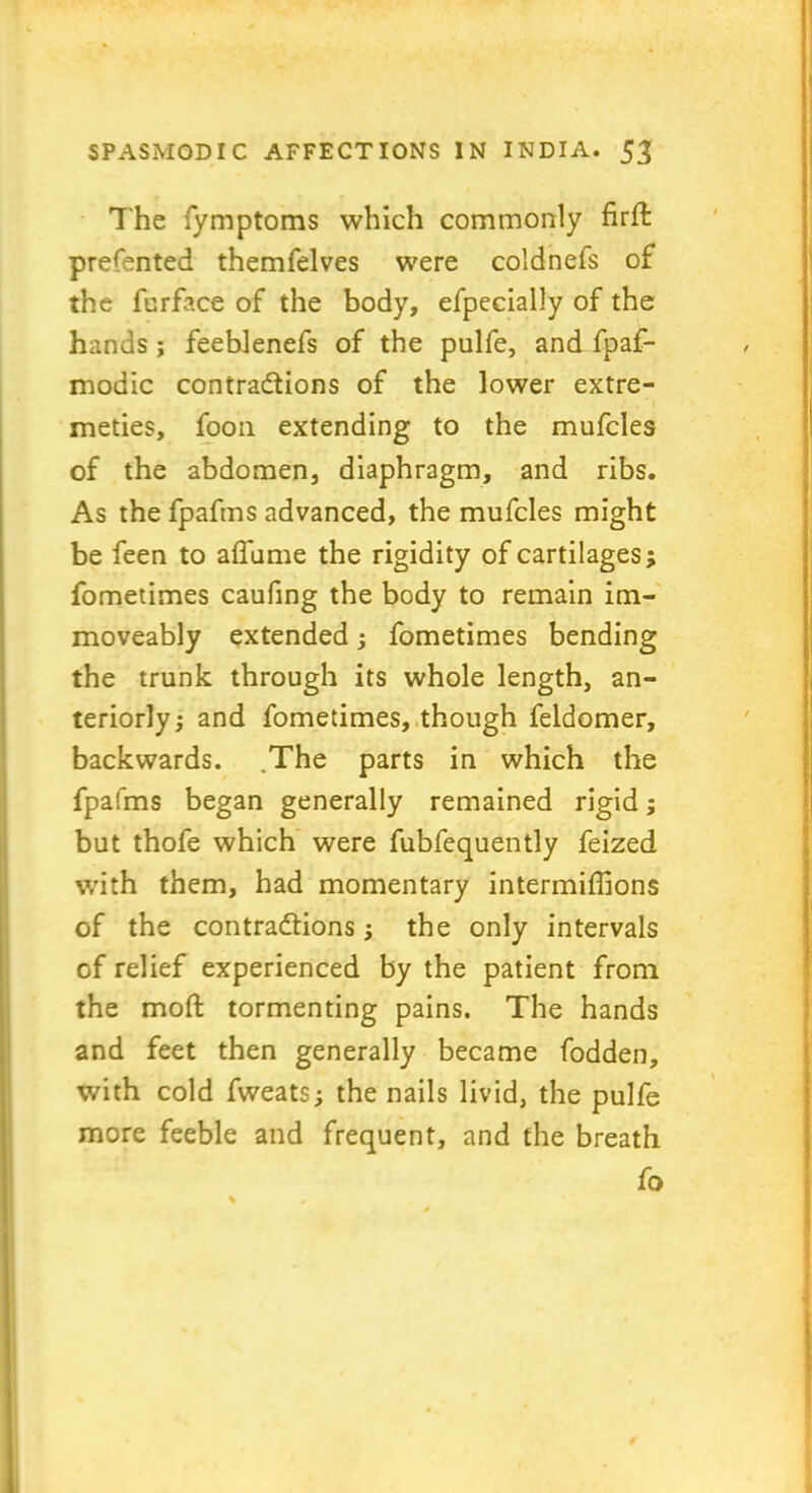 The fymptoms which commonly firfl: prefented themfelves were coldnefs of the furface of the body, efpecially of the hands; feeblenefs of the pulfe, and fpaf- modic contractions of the lower extre- meties, foon extending to the mufcles of the abdomen, diaphragm, and ribs. As the fpafms advanced, the mufcles might be feen to aflame the rigidity of cartilages; fometimes cauflng the body to remain im- moveably extended; fometimes bending the trunk through its whole length, an- teriorly; and fometimes, though feldomer, backwards. ,The parts in which the fpafms began generally remained rigid; but thofe which were fubfequently feized with them, had momentary intermiflions of the contractions; the only intervals of relief experienced by the patient from the moft tormenting pains. The hands and feet then generally became fodden, with cold fweats; the nails livid, the pulfe more feeble and frequent, and the breath fo