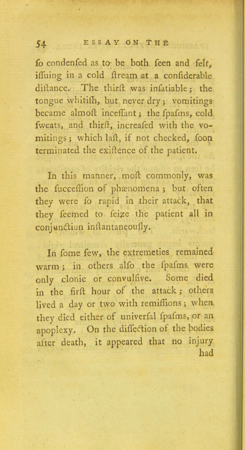 fo condenfed as to be both feen and felt, iffiiing in a cold dream at a confiderable diflance. The third; was infatiable; the tongue whitifh, but never dry; vomitings became almoft inceffant; the fpafms, cold fweats, and third, increafed with the vo- mitings; which lad, if not checked, foon terminated the exidence of the patient. * *' t ' * ) ^ ■( ,■, * In this manner, mod commonly, was the fuccedion of phenomena ; but often they were fo rapid in their attack, that they feemed to feize the patient all in conjunction indantaneoudy. In fome few, the extremeties remained warm; in others alfo the fpafms were only clonic or convuldve. Some died in the drd hour of the attack; others lived a day or two with remidions; when they died either of univerfal fpafms, or an apoplexy. On the difleCtion of the bodies after death, it appeared that no injury had