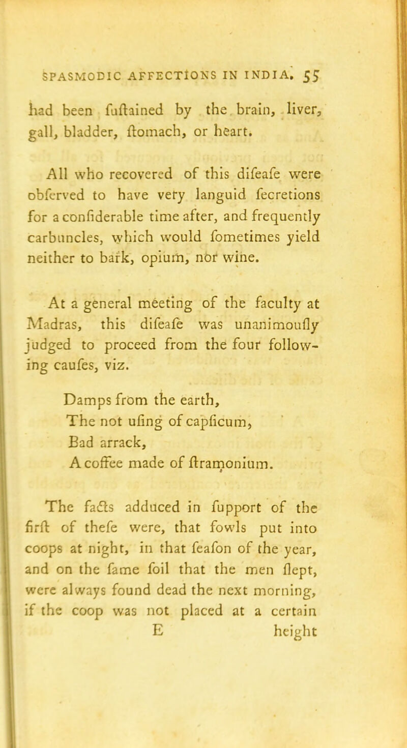 had been fufhined by the brain, liver, gall, bladder, ftomach, or heart. All who recovered of this difeafe were obferved to have very languid fecretions for a confiderable time after, and frequently carbuncles, which would fometimes yield neither to bark, opium, nor wine. At a general meeting of the faculty at Madras, this difeafe was unanimoufly judged to proceed from the four follow- ing caufes, viz. Damps from the earth. The not ufing of capficum, Bad arrack, A coffee made of flramonium. The fadls adduced in fupport of the firft of thefe were, that fowls put into coops at night, in that feafon of the year, and on the fame foil that the men flept, were always found dead the next morning, if the coop was not placed at a certain E height