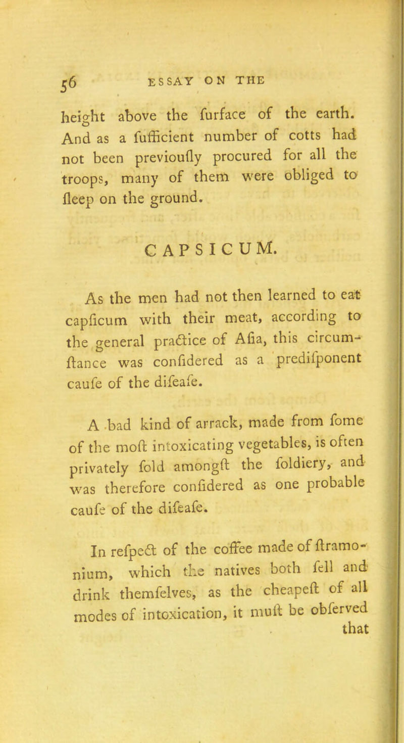 height above the furface of the earth. And as a fufficient number of cotts had not been previoufly procured for all the troops, many of them were obliged to deep on the ground. CAPSICUM. As the men had not then learned to eat capficum with their meat, according to the general pradtice of Alia, this circum- ftance w7as confidered as a predilponent caufe of the difeafe. A bad kind of arrack, made from fome of the mod; intoxicating vegetables, is often privately fold amongft the foldiery, and was therefore confidered as one probable caufe of the difeafe. In refpedt of the coffee made of ftramo- nium, which the natives both fell and drink themfelves, as the cheapeft of all modes of intoxication, it muit be obferved