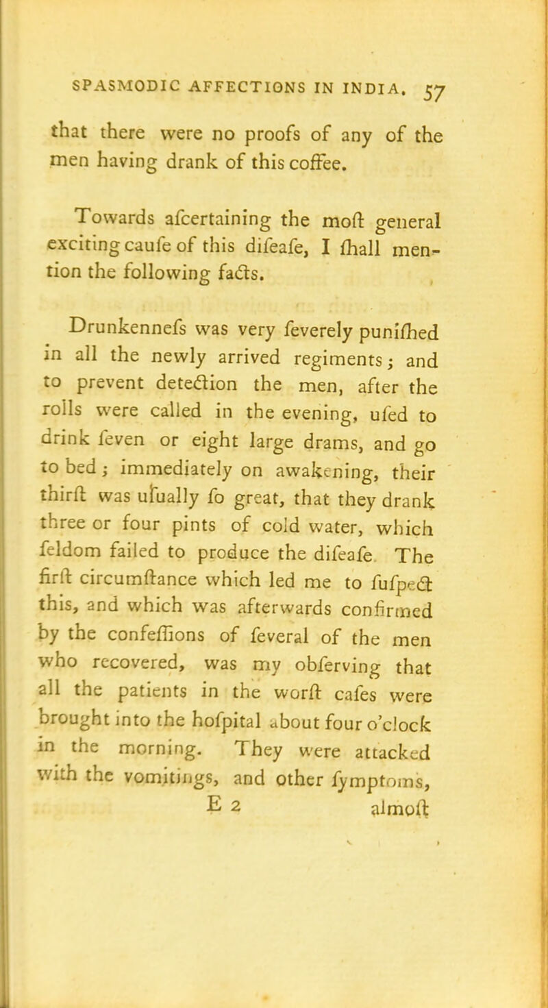 that there were no proofs of any of the men having drank of this coffee. Towards afcertaining the mod general exciting caufe of this difeafe, I fhall men- tion the following fads. Drunkennefs was very feverely punifhed in all the newly arrived regiments; and to prevent detedion the men, after the roils were called in the evening, ufed to drink leven or eight large drams, and go to bed; immediately on awakening, their third was ufually fo great, that they drank three or four pints of cold water, which feldom failed to produce the difeafe The firtf circumdance which led me to fufped this, and which was afterwards confirmed by the confefhons of feveral of the men who recovered, was my obferving that all the patients in the word cafes were brought into the hofpital about four o’clock in the morning. They were attacked with the vomitings, and other fymptoms, E 2 almod