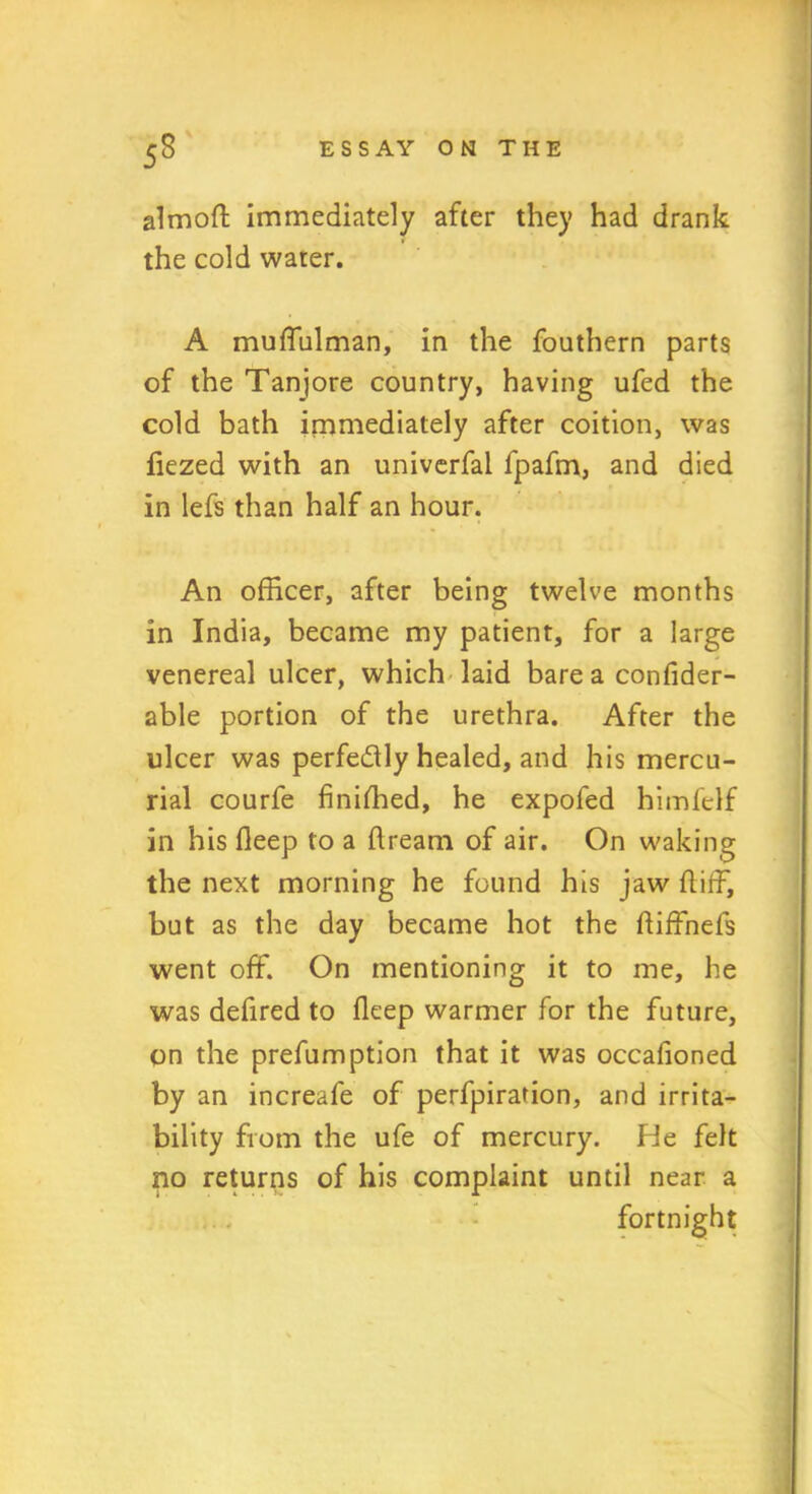 almoft immediately after they had drank the cold water. A muffulman, in the fouthern parts of the Tanjore country, having ufed the cold bath immediately after coition, was fiezed with an univerfal fpafm, and died in lefs than half an hour. An officer, after being twelve months in India, became my patient, for a large venereal ulcer, which laid bare a confider- able portion of the urethra. After the ulcer was perfe&ly healed, and his mercu- rial courfe finished, he expofed himfelf in his fleep to a ftream of air. On waking the next morning he found his jaw ft iff, but as the day became hot the ftiffnefs went off. On mentioning it to me, he was defired to fleep warmer for the future, on the prefumption that it was occafioned by an increafe of perforation, and irrita- bility from the ufe of mercury. He felt no returns of his complaint until near a fortnight