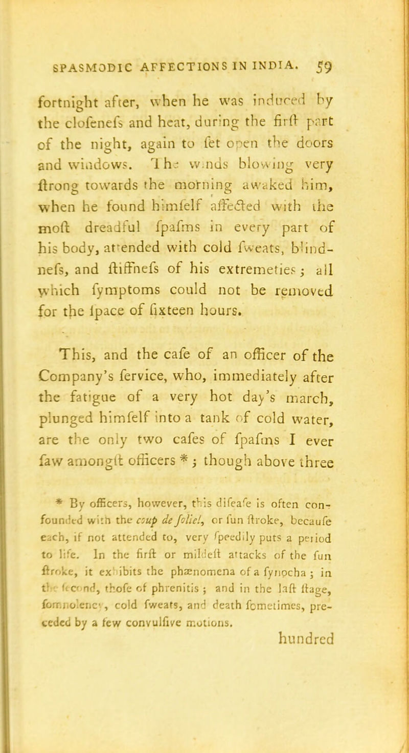 fortnight after, when he was induced by the clofenefs and heat, during the fir0 part of the night, again to fet open the doors and windows. Ihe w.nds blowing very ftrong towards the morning awaked him, when he found himfelf affected with the moll dreadful fpafms in every part of his body, attended with cold fweats, bhnd- nefs, and iiiffnefs of his extremeties; all which fymptoms could not be removed for the ipace of fix teen hours. This, and the cafe of an officer of the Company’s fervice, who, immediately after the fatigue of a very hot da_y’s march, plunged himfelf into a tank of cold water, are the only two cafes of fpafms I ever faw amongtt officers * ; though above three * By officers, however, this difeafe is often con- founded with the coup de foliel, or fun ftrolce, becaufe each, if not attended to, very fpeeddyputs a period to life. In the firft or mildeft attacks of the fun flroke, it ex ibits the phenomena of a fynpeha ; in tl lea nd, thofe of phrenitis ; and in the laft ltage, fonr.nolenc'., cold fweats, and death fometimes, pre- ceded by a few convulfive motions. hundred