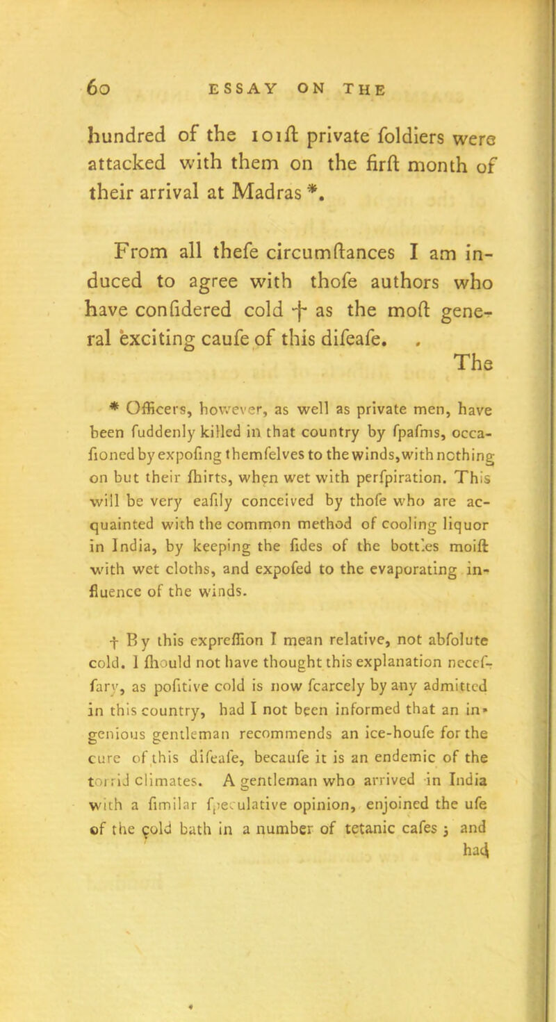 hundred of the ioift private foldiers were attacked with them on the firft month of their arrival at Madras *. From all thefe circumftances I am in- duced to agree with thofe authors who have confidered cold -f* as the mod gene- ral exciting caufe of this difeafe. The * Officers, however, as well as private men, have been fuddenly killed in that country by fpafms, occa- fionedbyexpofing themfelves to the winds, with nothing on but their fhirts, when wet with perfpiration. This will be very eafily conceived by thofe who are ac- quainted with the common method of cooling liquor in India, by keeping the fides of the bottles moift with wet cloths, and expofed to the evaporating in- fluence of the winds. j By this expreffion I mean relative, not abfolute cold. I fhould not have thought this explanation nccef- fary, as pofltive cold is now fcarcely by any admitted in this country, had I not been informed that an in* genious gentleman recommends an ice-houfe for the cure of this difeafe, becaufe it is an endemic of the torrid climates. A gentleman who arrived in India with a fimilar fpeculative opinion, enjoined the ufe of the ^old bath in a number of tetanic cafes } and ha4