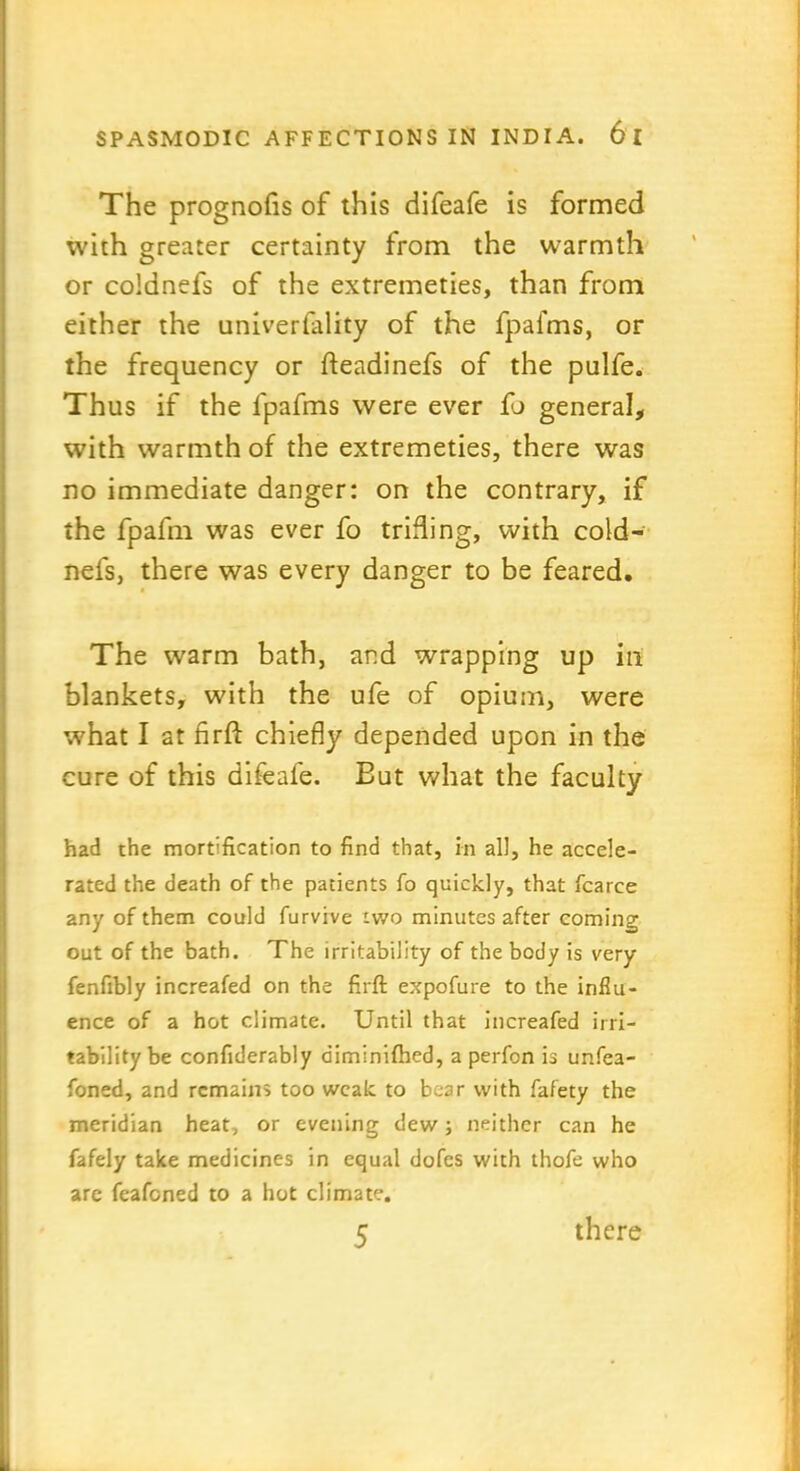 The prognofls of this difeafe is formed with greater certainty from the warmth or coldnefs of the extremeties, than from either the univerfality of the fpafms, or the frequency or fteadinefs of the pulfe. Thus if the fpafms were ever fo general, with warmth of the extremeties, there was no immediate danger: on the contrary, if the fpafm was ever fo trifling, with cold- nefs, there was every danger to be feared. The warm bath, and wrapping up in blankets, with the ufe of opium, were what I at firfi: chiefly depended upon in the cure of this difeafe. Eut what the faculty had the mortification to find that, in all, he accele- rated the death of the patients fo quickly, that fcarce any of them could furvive iwo minutes after coming out of the bath. The irritability of the body is very fenfibly increafed on the firfi; expofure to the influ- ence of a hot climate. Until that increafed irri- tability be confiderably diminifhed, a perfon is unfea- foned, and remains too weak to bear with fafety the meridian heat, or evening dew; neither can he fafely take medicines in equal dofes with thofe who are feafened to a hot climate. 5 there