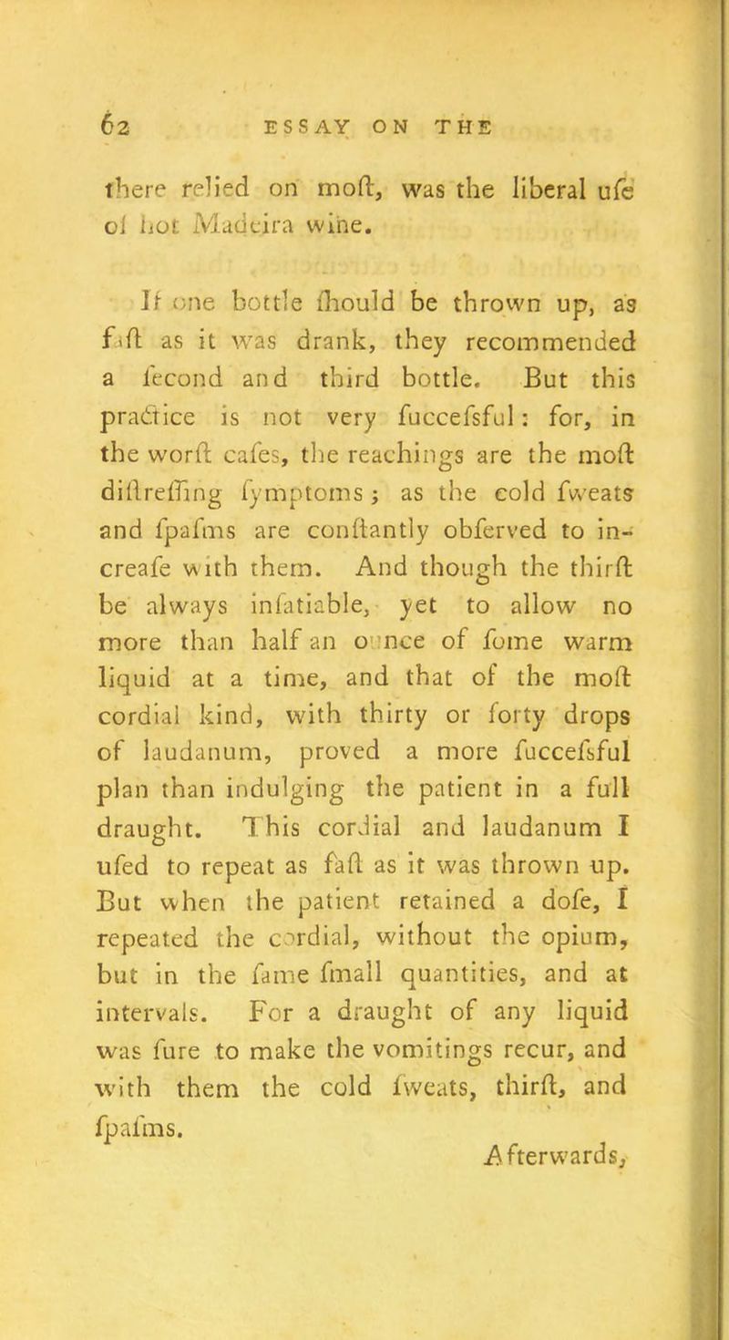 there relied on mod, was the liberal ufe oi hot Madeira wine. 11 one bottle ihould be thrown up, as Fd as it was drank, they recommended a lecond and third bottle. But this practice is not very fuccefsful: for, in the word cafes, the Teachings are the mod didreding fymptoms ; as the cold fweats and fpafms are condantly obferved to in- creafe v\ ith them. And though the third be always infatiable, yet to allow no more than half an ounce of fume warm liquid at a time, and that of the mod cordial kind, with thirty or forty drops of laudanum, proved a more fuccefsful plan than indulging the patient in a full draught. This cordial and laudanum I ufed to repeat as fad as it was thrown up. But when the patient retained a dofe, I repeated the cordial, without the opium, but in the fame fmall quantities, and at intervals. For a draught of any liquid was fure to make the vomitings recur, and with them the cold fweats, third, and fpafms. Afterwards,