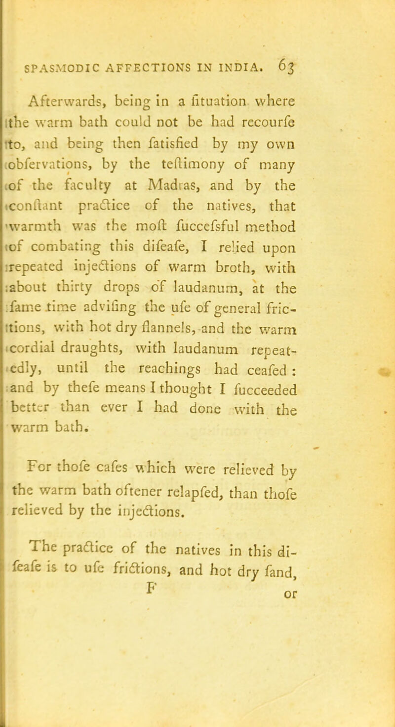 Afterwards, being in a iituation where the warm bath could not be had recourfe to, and being then fatisfied by my own obfervations, by the teflimony of many of the faculty at Madias, and by the conftant pradice of the natives, that warmth was the mod: fuccefsful method ;of combating this difeafe, I relied upon repeated injedions of warm broth, with ;about thirty drops of laudanum, at the fame .time advifing the ufe of general fric- tions, with hot dry flannels, and the warm cordial draughts, with laudanum repeat- edly, until the Teachings had ceafed : and by thefe means I thought I fucceeded better than ever I had done with the warm bath. For thole cafes which were relieved by the warm bath oftener relapfed, than thofe relieved by the injedions. The pradice of the natives in this di- feafe is to ufe fridions, and hot dry fand F or