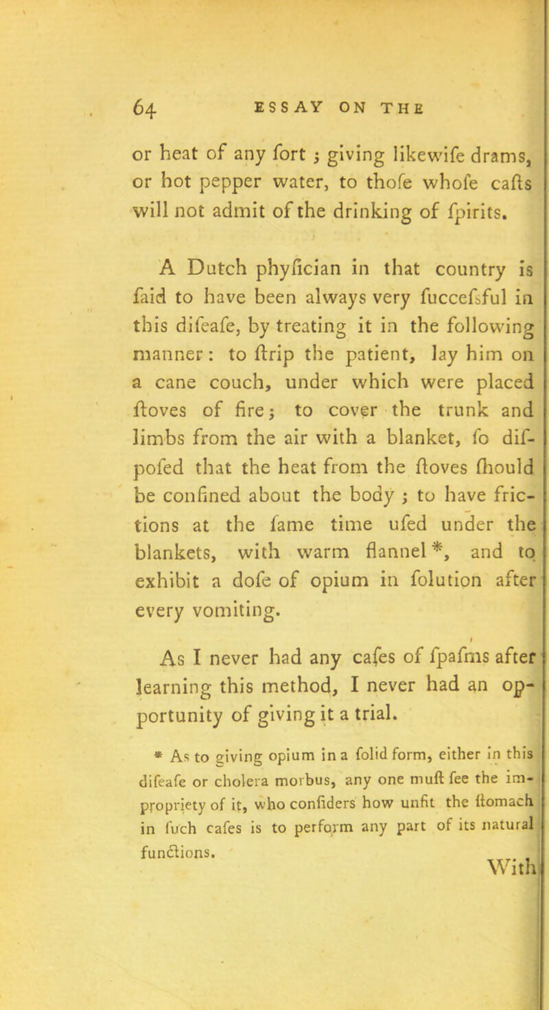 or heat of any fort j giving likewife drams, or hot pepper water, to thofe whofe calls will not admit of the drinking of fpirits. A Dutch phyfician in that country is faid to have been always very fuccefsful in this difeafe, by treating it in the following manner: to It rip the patient, lay him on a cane couch, under which were placed lloves of fire; to cover the trunk and limbs from the air with a blanket, fo dif- pofed that the heat from the lloves fhould be confined about the body ; to have fric- tions at the lame time ufed under the blankets, with warm flannel *, and to exhibit a dofe of opium in folution after every vomiting. i As I never had any cafes of fpafms after learning this method, I never had an op- portunity of giving it a trial. * As to giving opium in a folid form, either in this difeafe or cholera morbus, any one mull fee the im- propriety of it, who confiders how unfit the llomach in fuch cafes is to perform any part of its natural fun&ions. With