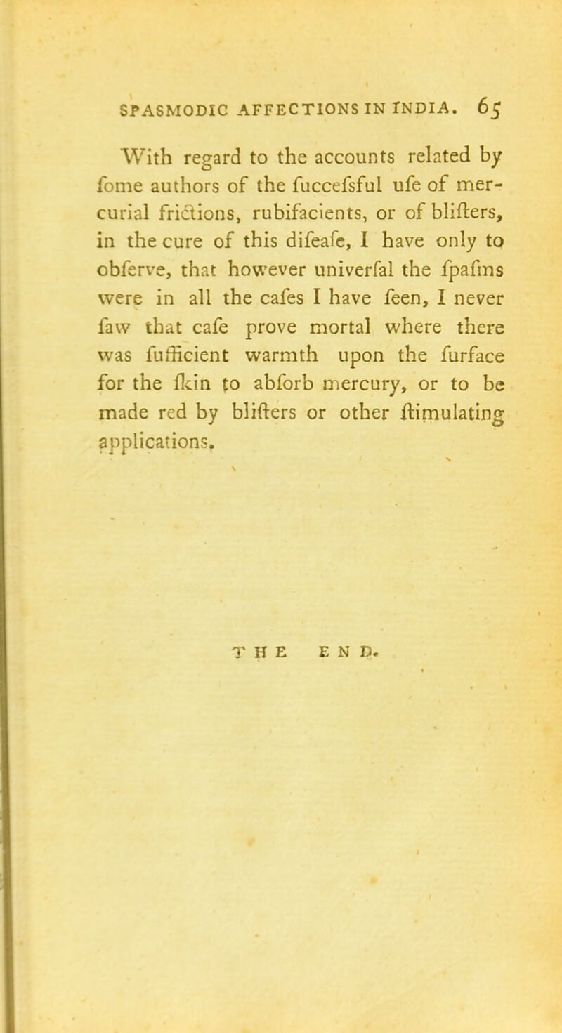 With regard to the accounts related by fome authors of the fuccefsful ufe of mer- curial fridions, rubifacients, or of blifters, in the cure of this difeafe, I have only to obferve, that however univerfal the fpafms were in all the cafes I have feen, I never law that cafe prove mortal where there was fufficient warmth upon the furface for the fttin to abl'orb mercury, or to be made red by blifters or other ftimulating applications. THE END.