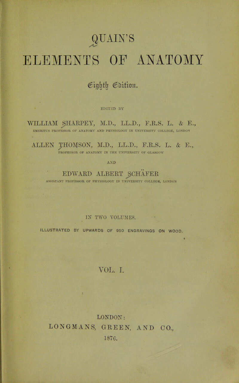 QTJAIN'S ELEMENTS OF ANATOMY EDITED BY WILLIAM jjHARPEY, M.D., LL.D., F.K.S. L. & E., EMERITUS PROFESSOR OF ANATOMY AND PHYSIOLOGY IN UNIVERSITY COLLEGE, LONDOX ALLEN JHOMSON, M.D., LL.D., F.E.S. L. & E., PROFESSOR OF ANATOMY IN THE UNIVERSITY OF GLASGOW AND EDWARD ALBERT JJCHAFER A.SSISTANT PROFESSOR OF PHYSIOLOGY IN UNIVERSITY COI.LEGK, LONDON IX TWO VOLUMES. ILLUSTRATED BY UPWARDS OF 950 ENGRAVINGS ON WOOD. VOL. I. LONDON: LONGMANS, GREEN, 1876. AND CO.,