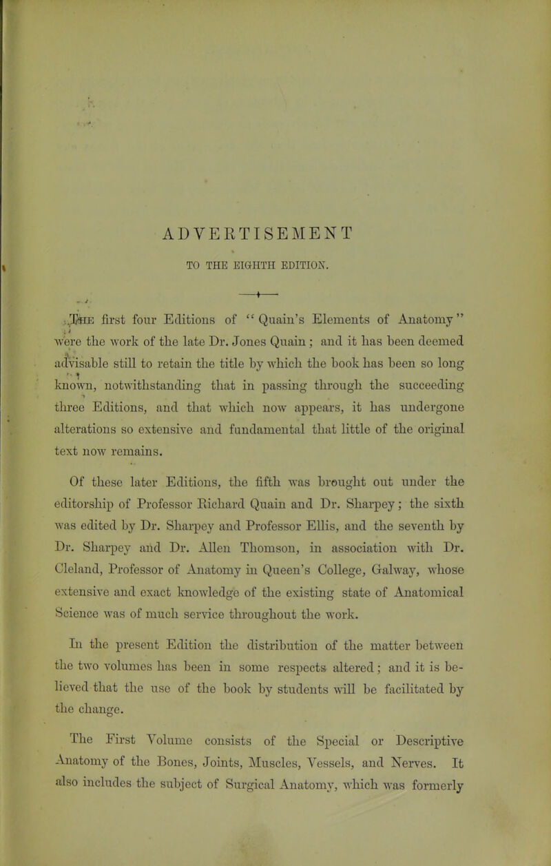 ADVERTISEMENT TO THE EIGHTH EDITION. 1 -.JJhe first four Editions of  Quain's Elements of Anatomy were the work of the late Dr. Jones Qnain; and it has heen deemed advisable still to retain the title by which the book has been so long known, notwithstanding that in passing through the succeeding three Editions, and that which now appears, it has undergone alterations so extensive and fundamental that little of the original text now remains. Of these later Editions, the fifth was brought out under the editorship of Professor Richard Quain and Dr. Sharpey; the sixth was edited by Dr. Sharpey and Professor Ellis, and the seventh by Dr. Sharpey and Dr. Allen Thomson, in association with Dr. Cleland, Professor of Anatomy in Queen's College, Galway, whose extensive and exact knowledge of the existing state of Anatomical Science was of much service throughout the work. In the present Edition the distribution of the matter between the two volumes has been in some respects altered; and it is be- lieved that the use of the book by students will be facilitated by the change. The First Volume consists of the Special or Descriptive Anatomy of the Bones, Joints, Muscles, Vessels, and Nerves. It also includes the subject of Surgical Anatomy, which was formerly