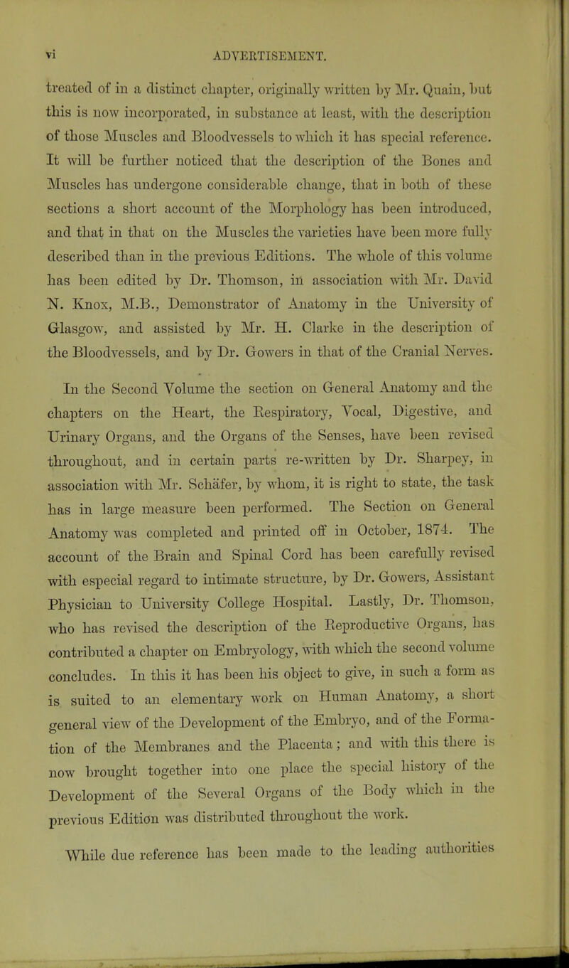 treated of in a distinct chapter, originally written by Mr. Quain, but this is now incorporated, in substance at least, with the description of those Muscles and Bloodvessels to which it has special reference. It will be further noticed that the description of the Bones and Muscles has undergone considerable change, that in both of these sections a short account of the Morphology has been introduced, and that in that on the Muscles the varieties have been more fully described than in the previous Editions. The whole of this volume has been edited by Dr. Thomson, in association with Mr. David N. Knox, M.B., Demonstrator of Anatomy in the University of Glasgow, and assisted by Mr. H. Clarke in the description of the Bloodvessels, and by Dr. Gowers in that of the Cranial Nerves. In the Second Volume the section on General Anatomy and the chapters on the Heart, the Bespiratory, Vocal, Digestive, and Urinary Organs, and the Organs of the Senses, have been revised throughout, and in certain parts re-written by Dr. Sharpey, in association with Mr. Schafer, by whom, it is right to state, the task has in large measure been performed. The Section on General Anatomy was completed and printed off in October, 1874. The account of the Brain and Spinal Cord has been carefully revised with especial regard to intimate structure, by Dr. Gowers, Assistant Physician to University College Hospital. Lastly, Dr. Thomson, who has revised the description of the Reproductive Organs, has contributed a chapter on Embryology, with which the second volume concludes. In this it has been his object to give, in such a form as is suited to an elementary work on Human Anatomy, a short general view of the Development of the Embryo, and of the Forma- tion of the Membranes and the Placenta; and with this there is now brought together into one place the special history of the Development of the Several Organs of the Body which in the previous Edition was distributed throughout the work. While due reference has been made to the leading authorities